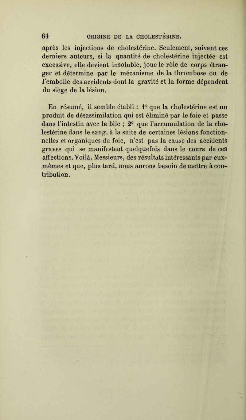 après les injections de cholestérine. Seulement, suivant ces derniers auteurs, si la quantité de cholestérine injectée est excessive, elle devient insoluble, joue le rôle de corps étran- ger et détermine par le mécanisme de la thrombose ou de l’embolie des accidents dont la gravité et la forme dépendent du siège de la lésion. En résumé, il semble établi : 1° que la cholestérine est un produit de désassimilation qui est éliminé par le foie et passe dans l’intestin avec la bile ; 2° que l’accumulation de la cho- lestérine dans le sang, à la suite de certaines lésions fonction- nelles et organiques du foie, n’est pas la cause des accidents graves qui se manifestent quelquefois dans le cours de ces affections. Voilà, Messieurs, des résultats intéressants par eux- mêmes et que, plus tard, nous aurons besoin de mettre à con- tribution.