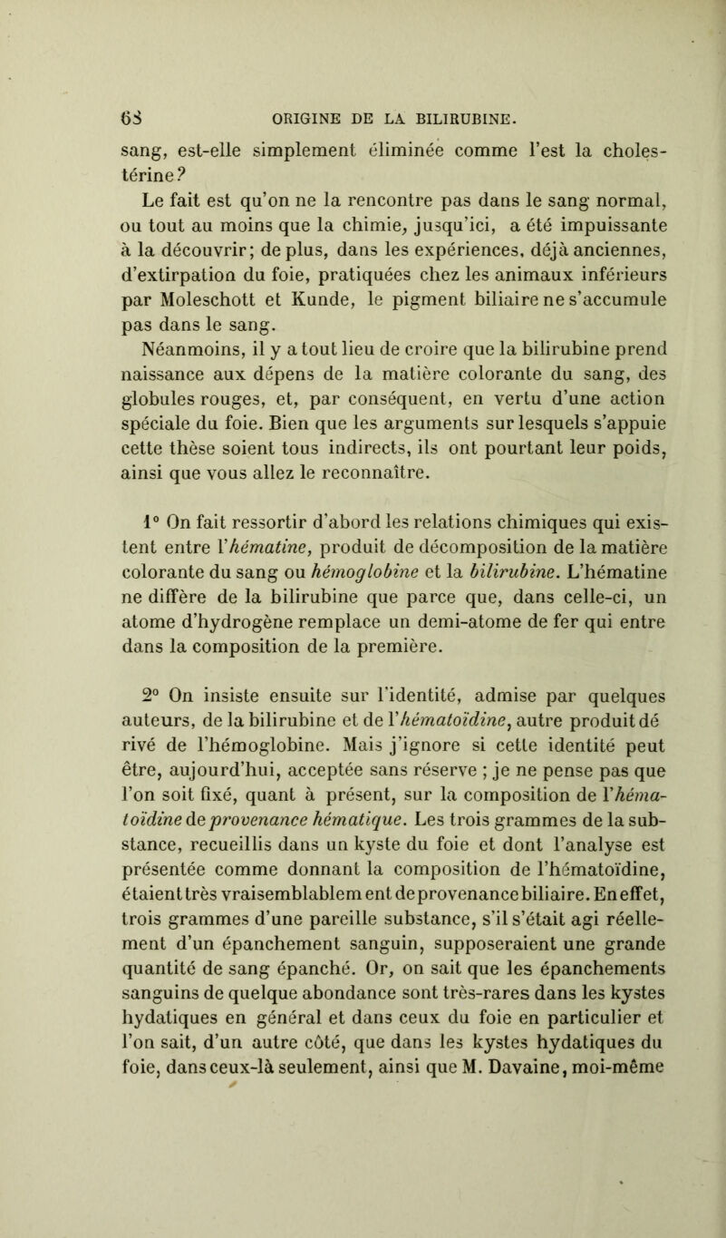 sang, est-elle simplement éliminée comme l’est la choles- térine ? Le fait est qu’on ne la rencontre pas dans le sang normal, ou tout au moins que la chimie, jusqu’ici, a été impuissante à la découvrir; déplus, dans les expériences, déjà anciennes, d’extirpation du foie, pratiquées chez les animaux inférieurs par Moleschott et Kunde, le pigment biliaire ne s’accumule pas dans le sang. Néanmoins, il y atout lieu de croire que la bilirubine prend naissance aux dépens de la matière colorante du sang, des globules rouges, et, par conséquent, en vertu d’une action spéciale du foie. Bien que les arguments sur lesquels s’appuie cette thèse soient tous indirects, ils ont pourtant leur poids, ainsi que vous allez le reconnaître. 1° On fait ressortir d’abord les relations chimiques qui exis- tent entre Yhématine, produit de décomposition de la matière colorante du sang ou hémoglobine et la bilirubine. L’hématine ne diffère de la bilirubine que parce que, dans celle-ci, un atome d’hydrogène remplace un demi-atome de fer qui entre dans la composition de la première. 2° On insiste ensuite sur l’identité, admise par quelques auteurs, de la bilirubine et de l’hématoïdine, autre produit dé rivé de l’hémoglobine. Mais j’ignore si cette identité peut être, aujourd’hui, acceptée sans réserve ; je ne pense pas que l’on soit fixé, quant à présent, sur la composition de Y héma- toïdine àe provenance hématique. Les trois grammes de la sub- stance, recueillis dans un kyste du foie et dont l’analyse est présentée comme donnant la composition de l’hématoïdine, étaient très vraisemblablem ent de provenance biliaire. En effet, trois grammes d’une pareille substance, s’il s’était agi réelle- ment d’un épanchement sanguin, supposeraient une grande quantité de sang épanché. Or, on sait que les épanchements sanguins de quelque abondance sont très-rares dans les kystes hydatiques en général et dans ceux du foie en particulier et l’on sait, d’un autre côté, que dans les kystes hydatiques du