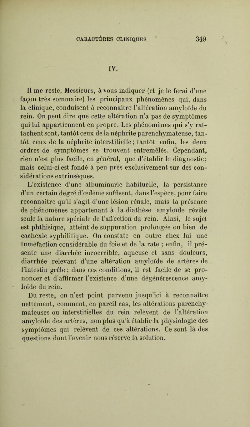 IV. Il me reste, Messieurs, à vous indiquer (et je le ferai d’une façon très sommaire) les principaux phénomènes qui, dans la clinique, conduisent à reconnaître l’altération amyloïde du rein. On peut dire que cette altération n’a pas de symptômes qui lui appartiennent en propre. Les phénomènes qui s’y rat- tachent sont, tantôt ceux de la néphrite parenchymateuse, tan- tôt ceux de la néphrite interstitielle ; tantôt enfin, les deux ordres de symptômes se trouvent entremêlés. Cependant, rien n’est plus facile, en général, que d’établir le diagnostic; mais celui-ci est fondé à peu près exclusivement sur des con- sidérations extrinsèques. L’existence d’une albuminurie habituelle, la persistance d’un certain degré d’œdème suffisent, dans l’espèce, pour faire reconnaître qu’il s’agit d’une lésion rénale, mais la présence de phénomènes appartenant à la diathèse amyloïde révèle seule la nature spéciale de l’affection du rein. Ainsi, le sujet est phthisique, atteint de suppuration prolongée ou bien de cachexie syphilitique. On constate en outre chez lui une tuméfaction considérable du foie et de la rate ; enfin, il pré- sente une diarrhée incoercible, aqueuse et sans douleurs, diarrhée relevant d’une altération amyloïde de artères de l’intestin grêle ; dans ces conditions, il est facile de se pro- noncer et d’affirmer l’existence d’une dégénérescence amy- loïde du rein. Du reste, on n’est point parvenu jusqu’ici à reconnaître nettement, comment, en pareil cas, les altérations parenchy- mateuses ou interstitielles du rein relèvent de l’altération amyloïde des artères, non plus qu’à établir la physiologie des symptômes qui relèvent de ces altérations. Ce sont là des questions dont l’avenir nous réserve la solution.