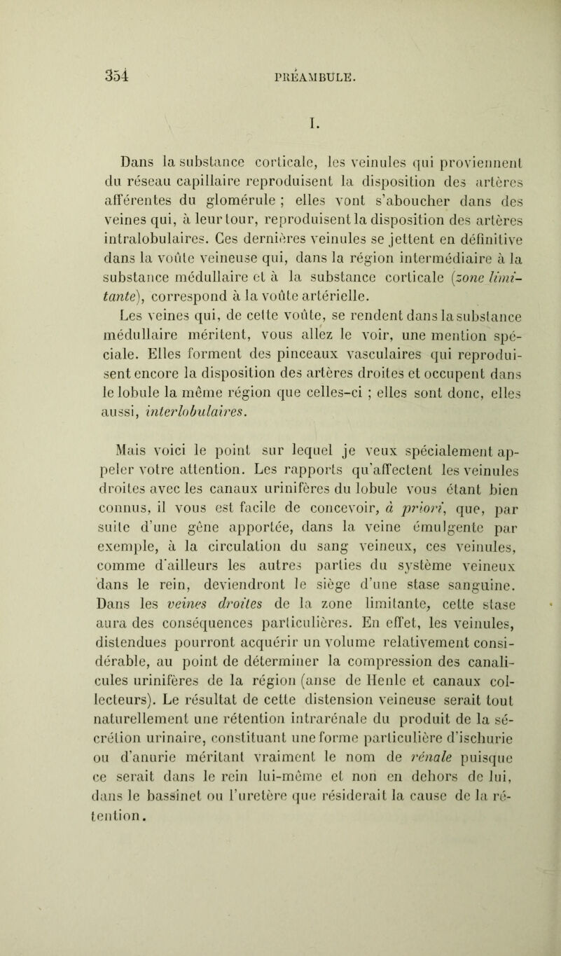 I. Dans la substance corticale, les veinules qui proviennent du réseau capillaire reproduisent la disposition des artères afférentes du glomérule ; elles vont s’aboucher dans des veines qui, à leur tour, reproduisent la disposition des artères intralobulaires. Ces dernières veinules se jettent en définitive dans la voûte veineuse qui, dans la région intermédiaire à la substance médullaire et à la substance corticale (zone limi- tante), correspond à la voûte artérielle. Les veines qui, de cette voûte, se rendent dans la substance médullaire méritent, vous allez le voir, une mention spé- ciale. Elles forment des pinceaux vasculaires qui reprodui- sent encore la disposition des artères droites et occupent dans le lobule la même région que celles-ci ; elles sont donc, elles aussi, interlobulaires. Mais voici le point sur lequel je veux spécialement ap- peler votre attention. Les rapports qu’affectent les veinules droites avec les canaux urinifères du lobule vous étant bien connus, il vous est facile de concevoir, à priori, que, par suite d’une gêne apportée, dans la veine émulgente par exemple, à la circulation du sang veineux, ces veinules, comme d'ailleurs les autres parties du système veineux dans le rein, deviendront le siège d’une stase sanguine. Dans les veines droites de la zone limitante, cette stase aura des conséquences particulières. En effet, les veinules, distendues pourront acquérir un volume relativement consi- dérable, au point de déterminer la compression des canali- cules urinifères de la région (anse de Henle et canaux col- lecteurs). Le résultat de cette distension veineuse serait tout naturellement une rétention intrarénale du produit de la sé- crétion urinaire, constituant une forme particulière d’ischurie ou d’anurie méritant vraiment le nom de rénale puisque ce serait dans le rein lui-même et non en dehors de lui, dans le bassinet ou l’uretère que résiderait la cause de la ré- tention .