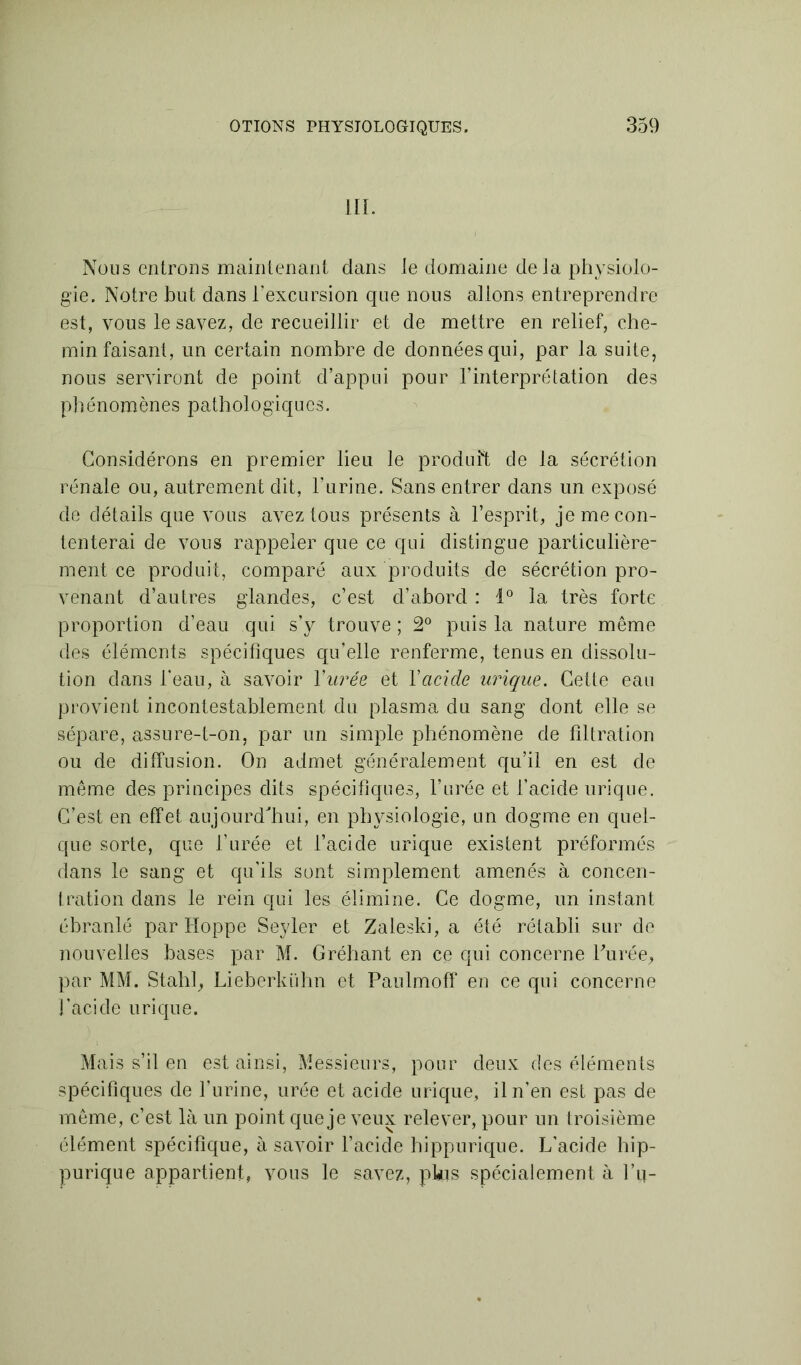 III. Nous entrons maintenant dans le domaine delà physiolo- gie. Notre but dans l'excursion que nous allons entreprendre est, vous le savez, de recueillir et de mettre en relief, che- min faisant, un certain nombre de données qui, par la suite, nous serviront de point d’appui pour l’interprétation des phénomènes pathologiques. Considérons en premier lieu le produit de la sécrétion rénale ou, autrement dit, l’urine. Sans entrer dans un exposé de détails que vous avez tous présents à l’esprit, je me con- tenterai de vous rappeler que ce qui distingue particulière- ment ce produit, comparé aux produits de sécrétion pro- venant d’autres glandes, c’est d’abord : 1° la très forte proportion d’eau qui s’y trouve ; 2° puis la nature même des éléments spécifiques qu’elle renferme, tenus en dissolu- tion dans l’eau, à savoir Y urée et Y acide urique. Cette eau provient incontestablement du plasma du sang dont elle se sépare, assure-t-on, par un simple phénomène de filtration ou de diffusion. On admet généralement qu’il en est de même des principes dits spécifiques, l’urée et l’acide urique. C’est en effet aujourd'hui, en physiologie, un dogme en quel- que sorte, que l’urée et l’acide urique existent préformés dans le sang et qu'ils sont simplement amenés à concen- tration dans le rein qui les élimine. Ce dogme, un instant ébranlé par Hoppe Seyler et Zaleski, a été rétabli sur de nouvelles bases par M. Gréhant en ce qui concerne l'urée, par MM. Stahl, Lieberkühn et Paulmoff en ce qui concerne l’acide urique. Mais s’il en est ainsi, Messieurs, pour deux des éléments spécifiques de l’urine, urée et acide urique, il n’en est pas de même, c’est là un point que je veux relever, pour un troisième élément spécifique, à savoir l’acide hippurique. L’acide hip- purique appartient, vous le savez, pkis spécialement à l’u-