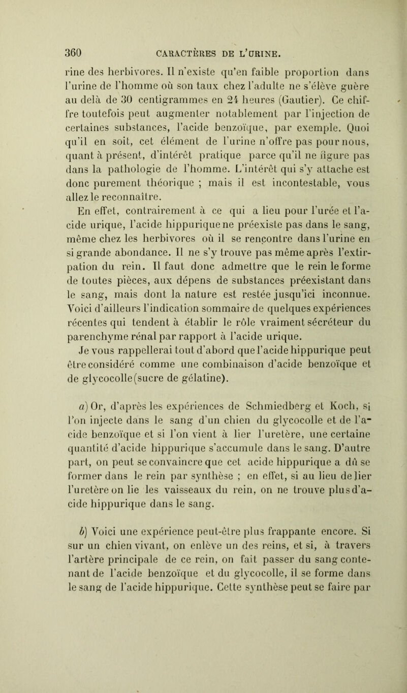 rine des herbivores. Il n’existe qn’en faible proportion dans l’urine de l’homme où son taux chez l’adulte ne s’élève guère au delà de 30 centigrammes en 24 heures (Gautier). Ce chif- fre toutefois peut augmenter notablement par l’injection de certaines substances, l’acide benzoïque, par exemple. Quoi qu’il en soit, cet élément de l’urine n’offre pas pour nous, quant à présent, d’intérêt pratique parce qu’il ne hgure pas dans la pathologie de l’homme. L’intérêt qui s’y attache est donc purement théorique ; mais il est incontestable, vous allez le reconnaître. En effet, contrairement à ce qui a lieu pour l’urée et l’a- cide urique, l’acide hippurique ne préexiste pas dans le sang, même chez les herbivores où il se rencontre dans l’urine en si grande abondance. Il ne s’y trouve pas même après l’extir- pation du rein. 11 faut donc admettre que le rein le forme de toutes pièces, aux dépens de substances préexistant dans le sang, mais dont la. nature est restée jusqu’ici inconnue. Voici d’ailleurs l’indication sommaire de quelques expériences récentes qui tendent à établir le rôle vraiment sécréteur du parenchyme rénal par rapport à l’acide urique. Je vous rappellerai tout d’abord que l’acide hippurique peut être considéré comme une combinaison d’acide benzoïque et de glycocolle(sucre de gélatine). a) Or, d’après les expériences de Schmiedberg et Koch, si Ton injecte dans le sang d’un chien du glycocolle et de l’a* eide benzoïque et si l’on vient à lier l’uretère, une certaine quantité d’acide hippurique s’accumule dans le sang. D’autre part, on peut se convaincre que cet acide hippurique a du se former dans le rein par synthèse ; en effet, si au lieu de lier l’uretère on lie les vaisseaux du rein, on ne trouve plus d’a- cide hippurique dans le sang. b) Voici une expérience peut-être plus frappante encore. Si sur un chien vivant, on enlève un des reins, et si, à travers l’artère principale de ce rein, on fait passer du sang conte- nant de l’acide benzoïque et du glycocolle, il se forme dans le sang de l’acide hippurique. Cette synthèse peut se faire par