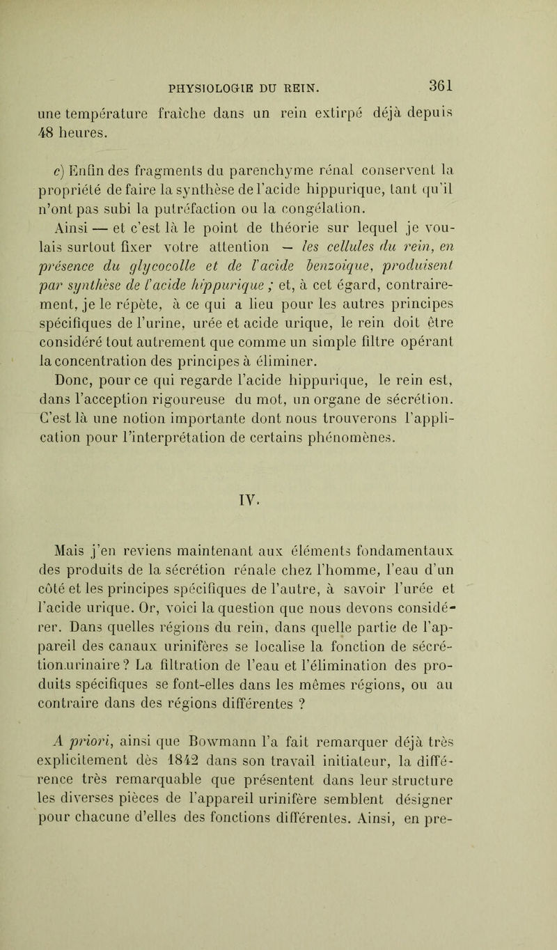 une température fraîche clans un rein extirpé déjà depuis 48 heures. c) Enfin des fragments du parenchyme rénal conservent la propriété défaire la synthèse de l’acide hippurique, tant qu’il n’ont pas subi la putréfaction ou la congélation. Ainsi — et c’est là le point de théorie sur lequel je vou- lais surtout fixer votre attention — les cellules du rein, en présence du glycocolle et de l'acide benzoïque, produisent par synthèse de l'acide hippurique ; et, à cet égard, contraire- ment, je le répète, à ce qui a lieu pour les autres principes spécifiques de Turine, urée et acide urique, le rein doit être considéré tout autrement que comme un simple filtre opérant la concentration des principes à éliminer. Donc, pour ce qui regarde l’acide hippurique, le rein est, dans l’acception rigoureuse du mot, un organe de sécrétion. C’est là une notion importante dont nous trouverons l’appli- cation pour l’interprétation de certains phénomènes. IV. Mais j’en reviens maintenant aux éléments fondamentaux des produits de la sécrétion rénale chez l’homme, l’eau d’un côté et les principes spécifiques de l’autre, à savoir l’urée et l’acide urique. Or, voici la question que nous devons considé- rer. Dans quelles régions du rein, dans quelle partie de l’ap- pareil des canaux urinifôres se localise la fonction de séeré- tion.urinaire ? La filtration de l’eau et l’élimination des pro- duits spécifiques se font-elles dans les mêmes régions, ou au contraire dans des régions différentes ? A priori, ainsi que Bowmann l’a fait remarquer déjà très explicitement dès 1842 dans son travail initiateur, la diffé- rence très remarquable que présentent dans leur structure les diverses pièces de l’appareil urinifère semblent désigner pour chacune d’elles des fonctions différentes. Ainsi, en pre-