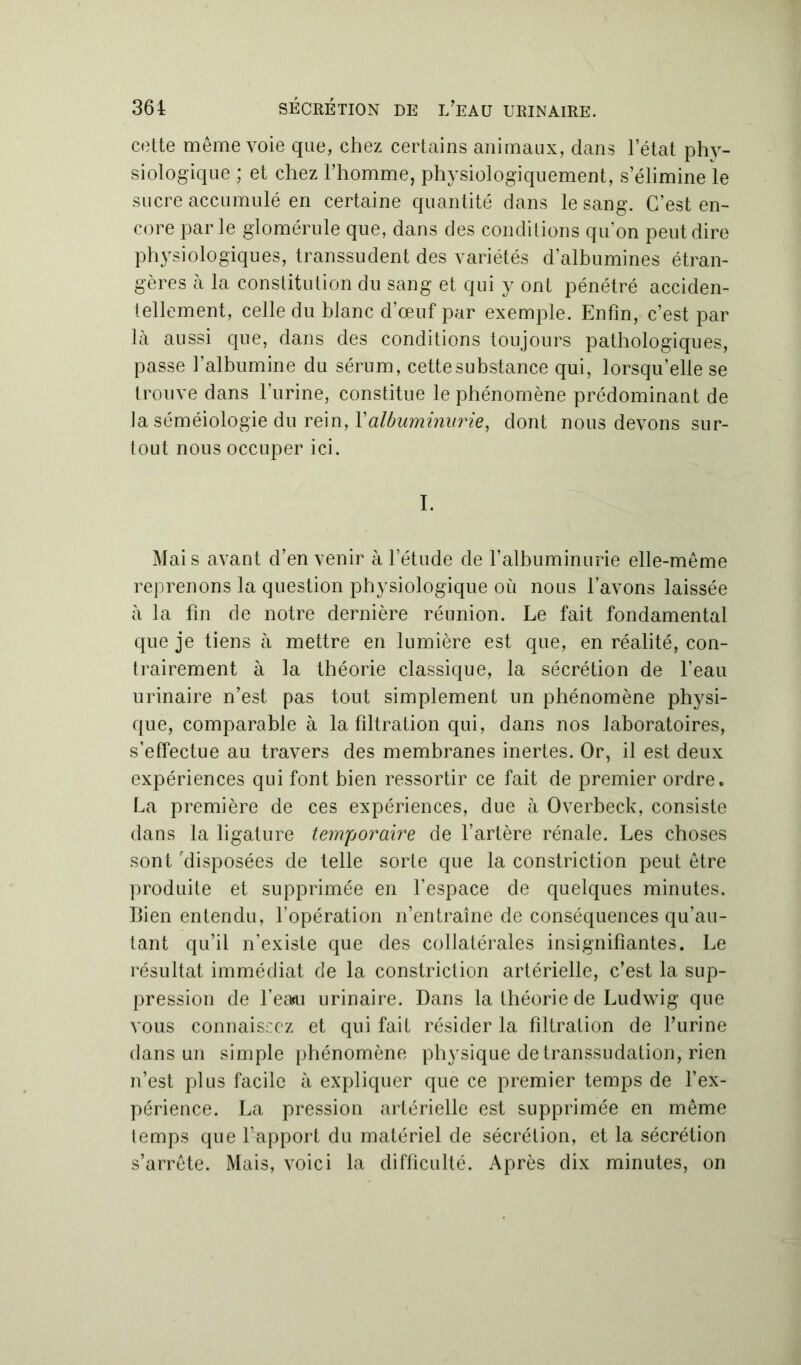 cette même voie que, chez certains animaux, dans letat phy- siologique ; et chez l’homme, physiologiquement, s’élimine le sucre accumulé en certaine quantité dans le sang. C’est en- core parle glomérule que, dans des conditions qu’on peut dire physiologiques, transsudent des variétés d’albumines étran- gères à la constitution du sang et qui y ont pénétré acciden- tellement, celle du blanc d’œuf par exemple. Enfin, c’est par là aussi que, dans des conditions toujours pathologiques, passe l’albumine du sérum, cette substance qui, lorsqu’elle se trouve dans l’urine, constitue le phénomène prédominant de la séméiologie du rein, Xalbuminurie, dont nous devons sur- tout nous occuper ici. I. Mais avant d’en venir à l’étude de ralbuminurie elle-même reprenons la question physiologique où nous l’avons laissée à la fin de notre dernière réunion. Le fait fondamental que je tiens à mettre en lumière est que, en réalité, con- trairement à la théorie classique, la sécrétion de l’eau urinaire n’est pas tout simplement un phénomène physi- que, comparable à la filtration qui, dans nos laboratoires, s’effectue au travers des membranes inertes. Or, il est deux expériences qui font bien ressortir ce fait de premier ordre. La première de ces expériences, due à Overbeck, consiste dans la ligature temporaire de l’artère rénale. Les choses sont 'disposées de telle sorte que la constriction peut être produite et supprimée en l’espace de quelques minutes. Bien entendu, l’opération n’entraîne de conséquences qu’au- tant qu’il n’existe que des collatérales insignifiantes. Le résultat immédiat de la constriction artérielle, c’est la sup- pression de l’eau urinaire. Dans la théorie de Ludwig que vous connaissez et qui fait résider la filtration de l’urine dans un simple phénomène physique de transsudation, rien n’est plus facile à expliquer que ce premier temps de l’ex- périence. La pression artérielle est supprimée en même temps que l’apport du matériel de sécrétion, et la sécrétion s’arrête. Mais, voici la difficulté. Après dix minutes, on