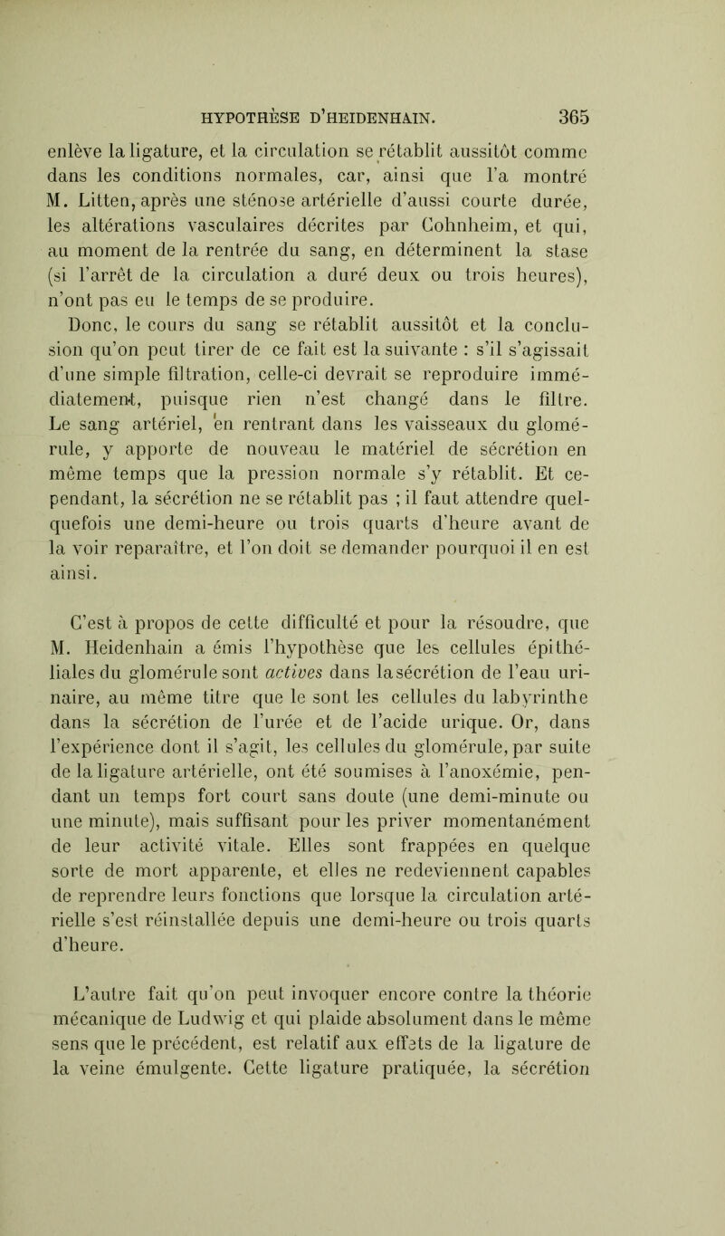 enlève la ligature, et la circulation se rétablit aussitôt comme dans les conditions normales, car, ainsi que l’a montré M. Litten, après une sténose artérielle d’aussi courte durée, les altérations vasculaires décrites par Gohnheim, et qui, au moment de la rentrée du sang, en déterminent la stase (si l’arrêt de la circulation a duré deux ou trois heures), n’ont pas eu le temps de se produire. Donc, le cours du sang se rétablit aussitôt et la conclu- sion qu’on peut tirer de ce fait est la suivante : s’il s’agissait d’une simple filtration, celle-ci devrait se reproduire immé- diatement, puisque rien n’est changé dans le filtre. Le sang artériel, en rentrant dans les vaisseaux du glomé- rule, y apporte de nouveau le matériel de sécrétion en même temps que la pression normale s’y rétablit. Et ce- pendant, la sécrétion ne se rétablit pas ; il faut attendre quel- quefois une demi-heure ou trois quarts d’heure avant de la voir reparaître, et l’on doit se demander pourquoi il en est ainsi. C’est à propos de cette difficulté et pour la résoudre, que M. Heidenhain a émis l’hypothèse que les cellules épithé- liales du glomérule sont actives dans lasécrétion de l’eau uri- naire, au même titre que le sont les cellules du labyrinthe dans la sécrétion de l’urée et de l’acide urique. Or, dans l’expérience dont il s’agit, les cellules du glomérule, par suite de la ligature artérielle, ont été soumises à l’anoxémie, pen- dant un temps fort court sans doute (une demi-minute ou une minute), mais suffisant pour les priver momentanément de leur activité vitale. Elles sont frappées en quelque sorte de mort apparente, et elles ne redeviennent capables de reprendre leurs fonctions que lorsque la circulation arté- rielle s’est réinstallée depuis une demi-heure ou trois quarts d’heure. L’autre fait qu’on peut invoquer encore contre la théorie mécanique de Ludwig et qui plaide absolument dans le même sens que le précédent, est relatif aux effets de la ligature de la veine émulgente. Cette ligature pratiquée, la sécrétion