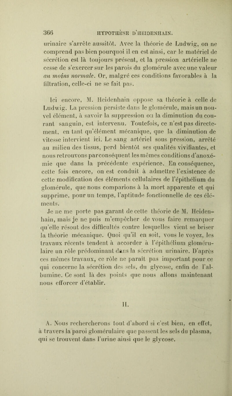 urinaire s’arrête aussitôt. Avec la théorie de Ludwig, on ne comprend pas bien pourquoi il en est ainsi, car le matériel de sécrétion est là toujours présent, et la pression artérielle ne cesse de s’exercer sur les parois du glomérule avec une valeur au moins normale. Or, malgré ces conditions favorables à la filtration, celle-ci ne se fait pas. Ici encore, M. Heidenhain oppose sa théorie à celle de Ludwig. La pression persiste dans le glomérule, mais un nou- vel élément, à savoir la suppression ou la diminution du cou- rant sanguin, est intervenu. Toutefois, ce n’est pas directe- ment, en tant qu’élément mécanique, que la diminution de vitesse intervient ici. Le sang artériel sous pression, arrêté au milieu des tissus, perd bientôt ses qualités vivifiantes, et nous retrouvons parconséquent les mêmes conditions d’anoxé- mie que dans la précédente expérience. En conséquence, cette fois encore, on est conduit à admettre l’existence de cette modification des éléments cellulaires de l’épithélium du glomérule, que nous comparions à la mort apparente et qui supprime, pour un temps, l’aptitude fonctionnelle de ces élé- ments. Je ne me porte pas garant de cette théorie de M. Heiden- hain, mais je ne puis m’empêcher de vous faire remarquer qu’elle résout des difficultés contre lesquelles vient se briser la théorie mécanique. Quoi qu’il en soit, vous le voyez, les travaux récents tendent à accorder à l’épithélium gloméru- laire un rôle prédominant dans la sécrétion urinaire. D'après ces mêmes travaux, ce rôle ne paraît pas important pour ce qui concerne la sécrétion des sels, du glycose, enfin de l’al- bumine. Ce sont là des points que nous allons maintenant nous efforcer d’établir. IL A. Nous rechercherons tout d’abord si c’est bien, en effet, à travers la paroi glomérulaire que passent les sels du plasma, qui se trouvent dans l’urine ainsi que le glycose.