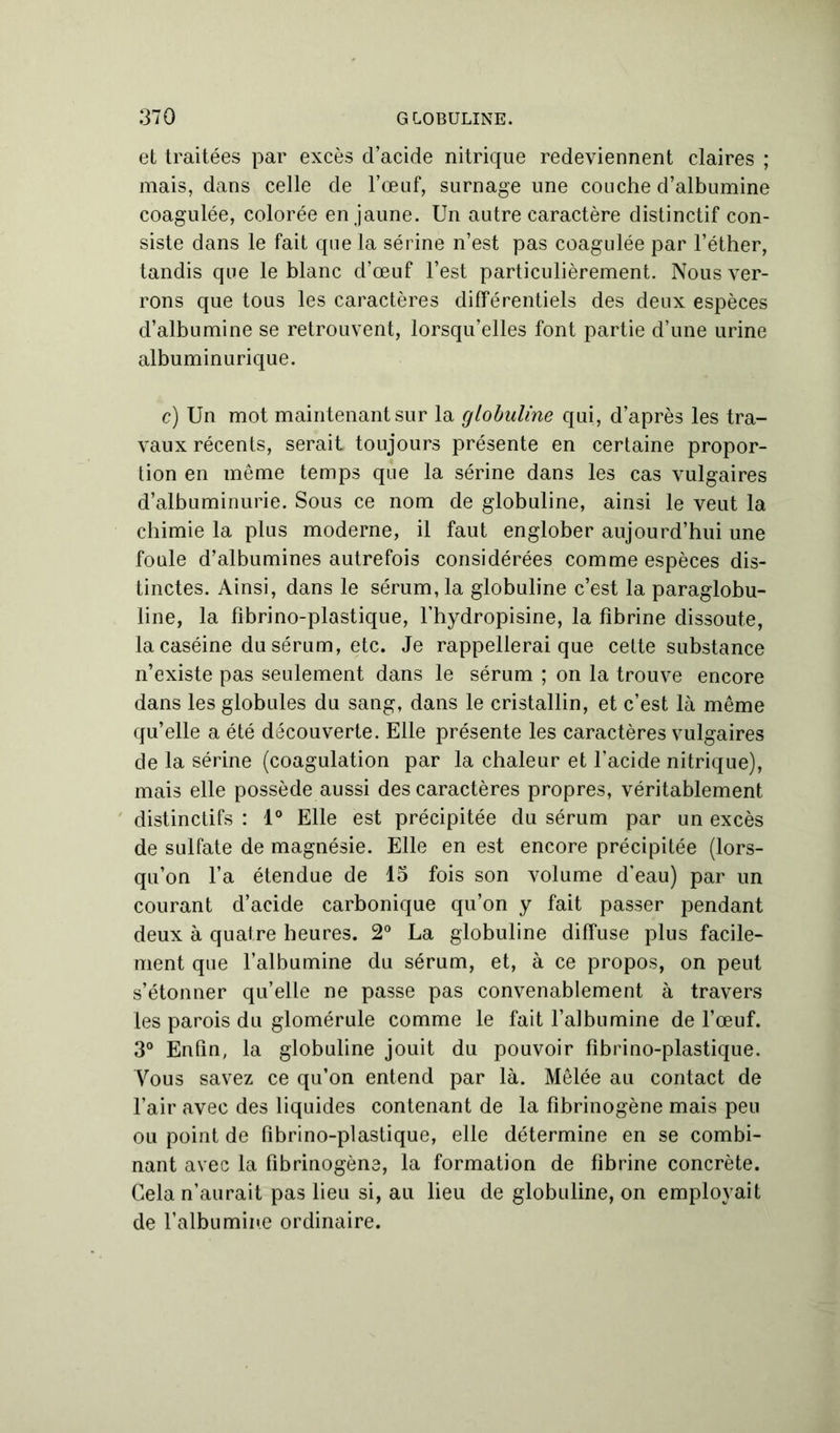 et traitées par excès d’acide nitrique redeviennent claires ; mais, dans celle de l’œuf, surnage une couche d’albumine coagulée, colorée en jaune. Un autre caractère distinctif con- siste dans le fait que la sérine n’est pas coagulée par l’éther, tandis que le blanc d’œuf l’est particulièrement. Nous ver- rons que tous les caractères différentiels des deux espèces d’albumine se retrouvent, lorsqu’elles font partie d’une urine albuminurique. c) Un mot maintenant sur la globuline qui, d’après les tra- vaux récents, serait toujours présente en certaine propor- tion en même temps que la sérine dans les cas vulgaires d’albuminurie. Sous ce nom de globuline, ainsi le veut la chimie la plus moderne, il faut englober aujourd’hui une foule d’albumines autrefois considérées comme espèces dis- tinctes. Ainsi, dans le sérum, la globuline c’est la paraglobu- line, la fibrino-plastique, l’hydropisine, la fibrine dissoute, la caséine du sérum, etc. Je rappellerai que cette substance n’existe pas seulement dans le sérum ; on la trouve encore dans les globules du sang, dans le cristallin, et c’est là même qu’elle a été découverte. Elle présente les caractères vulgaires de la sérine (coagulation par la chaleur et l’acide nitrique), mais elle possède aussi des caractères propres, véritablement distinctifs : 1° Elle est précipitée du sérum par un excès de sulfate de magnésie. Elle en est encore précipitée (lors- qu’on l’a étendue de 15 fois son volume d’eau) par un courant d’acide carbonique qu’on y fait passer pendant deux à quatre heures. 2° La globuline diffuse plus facile- ment que l’albumine du sérum, et, à ce propos, on peut s’étonner qu’elle ne passe pas convenablement à travers les parois du glomérule comme le fait l’albumine de l’œuf. 3° Enfin, la globuline jouit du pouvoir fibrino-plastique. Vous savez ce qu’on entend par là. Mêlée au contact de l’air avec des liquides contenant de la fibrinogène mais peu ou point de fibrino-plastique, elle détermine en se combi- nant avec la fibrinogène, la formation de fibrine concrète. Gela n’aurait pas lieu si, au lieu de globuline, on employait de l’albumine ordinaire.