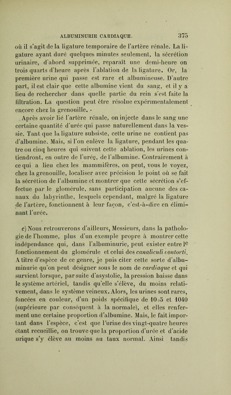 où il s’agit de la ligature temporaire de l’artère rénale. La li- gature ayant duré quelques minutes seulement, la sécrétion urinaire, d’abord supprimée, reparaît une demi-heure on trois quarts d’heure après l’ablation de la ligature. Or, la première urine qui passe est rare et albumineuse. D’autre part, il est clair que cette albumine vient du sang, et il y a lieu de rechercher dans quelle partie du rein s’est faite la filtration. La question peut être résolue expérimentalement encore chez la grenouille. * Après avoir lié l’artère rénale, on injecte dans le sang une certaine quantité d’urée qui passe naturellement dans la ves- sie. Tant que la ligature subsiste, cette urine ne contient pas d’albumine. Mais, si l’on enlève la ligature, pendant les qua- tre ou cinq heures qui suivent cette ablation, les urines con- tiendront, en outre de l’urée, de l’albumine. Contrairement à ce qui a lieu chez les mammifères, on peut, vous le voyez, chez la grenouille, localiser avec précision le point où se fait la sécrétion de F albumine et montrer que cette sécrétion s’ef- fectue par le glomérule, sans participation aucune des ca- naux du labyrinthe, lesquels cependant, malgré la ligature de l’artère, fonctionnent à leur façon, c’est-à-dire en élimi- nant l’urée. c) Nous retrouverons d’ailleurs, Messieurs, dans la patholo- gie de l’homme, plus d’un exemple propre à montrer cette indépendance qui, dans l’albuminurie, peut exister entre Ie fonctionnement du glomérule et celui des canaliculi contorti. A titre d’espèce de ce genre, je puis citer cette sorte d’albu- minurie qu’on peut désigner sous le nom de cardiaque et qui survient lorsque, par suite d’asystolie, la pression baisse dans le système artériel, tandis qu’elle s’élève, du moins relati- vement, dans le système veineux. Alors, les urines sont rares, foncées en couleur, d’un poids spécifique de 10o5 et 1040 (supérieure par conséquent à la normale), et elles renfer- ment une certaine proportion d’albumine. Mais, le fait impor- tant dans l’espèce, c’est que burine des vingt-quatre heures étant recueillie, on trouve que la proportion d’urée et d’acide urique s’y élève au moins au taux normal. Ainsi tandis