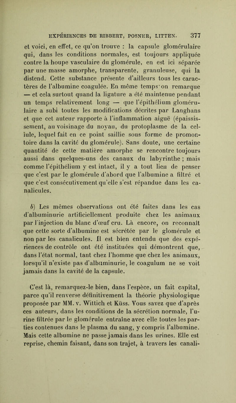 et voici, en effet, ce qu’on trouve : la capsule glomérulaire qui, dans les conditions normales, est toujours appliquée contre la houpe vasculaire du glomérule, en est ici séparée par une masse amorphe, transparente, granuleuse, qui la distend. Cette substance présente d’ailleurs tous les carac- tères de l’albumine coagulée. En même temps'on remarque — et cela surtout quand la ligature a été maintenue pendant un temps relativement long — que l’épithélium gloméru- laire a subi toutes les modifications décrites par Langbans et que cet auteur rapporte à l’inflammation aiguë (épaissis- sement, au voisinage du noyau, du protoplasme de la cel- lule, lequel fait en ce point saillie sous forme de promon- toire dans la cavité du glomérule). Sans doute, une certaine quantité de cette matière amorphe se rencontre toujours aussi dans quelques-uns des canaux du labyrinthe ; mais comme l’épithélium y est intact, il y a tout lieu de penser que c’est par le glomérule d’abord que l’albumine a filtré et que c’est consécutivement qu’elle s’est répandue dans les ca- nalicules. b) Les mêmes observations ont été faites dans les cas d’albuminurie artificiellement produite chez les animaux par l'injection du blanc d’œuf cru. Là encore, on reconnaît que cette sorte d’albumine est sécrétée par le glomérule et non par les canalicules. Il est bien entendu que des expé- riences de contrôle ont été instituées qui démontrent que, dans l’état normal, tant chez l’homme que chez les animaux, lorsqu’il n’existe pas d’albuminurie, le coagulum ne se voit jamais dans la cavité de la capsule. C’est là, remarquez-le bien, dans l’espèce, un fait capital, parce qu’il renverse définitivement la théorie physiologique proposée par MM. v. Wittich et Küss. Vous savez que d’après ces auteurs, dans les conditions de la sécrétion normale, l’u- rine filtrée par le glomérule entraîne avec elle toutes les par- ties contenues dans le plasma du sang, y compris l’albumine. Mais cette albumine ne passe jamais dans les urines. Elle est reprise, chemin faisant, dans son trajet, à travers les canali-