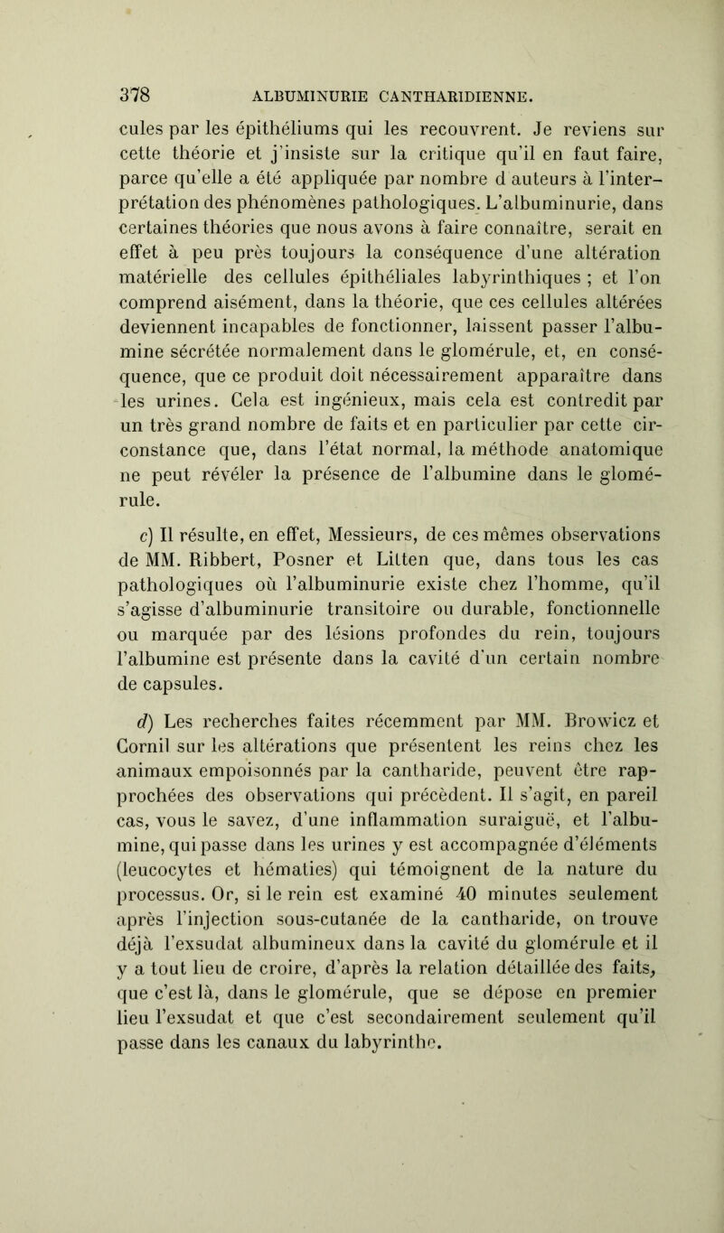 cules par les épithéliums qui les recouvrent. Je reviens sur cette théorie et j’insiste sur la critique qu’il en faut faire, parce qu’elle a été appliquée par nombre d auteurs à l’inter- prétation des phénomènes pathologiques. L’albuminurie, dans certaines théories que nous avons à faire connaître, serait en effet à peu près toujours la conséquence d’une altération matérielle des cellules épithéliales labyrinthiques ; et l’on comprend aisément, dans la théorie, que ces cellules altérées deviennent incapables de fonctionner, laissent passer l’albu- mine sécrétée normalement dans le glomérule, et, en consé- quence, que ce produit doit nécessairement apparaître dans les urines. Gela est ingénieux, mais cela est contredit par un très grand nombre de faits et en particulier par cette cir- constance que, dans l’état normal, la méthode anatomique ne peut révéler la présence de l’albumine dans le glomé- rule. c) Il résulte, en effet, Messieurs, de ces mêmes observations de MM. Ribbert, Posner et Litten que, dans tous les cas pathologiques où l’albuminurie existe chez l’homme, qu’il s’agisse d’albuminurie transitoire ou durable, fonctionnelle ou marquée par des lésions profondes du rein, toujours l’albumine est présente dans la cavité d'un certain nombre de capsules. d) Les recherches faites récemment par MM. Browicz et Cornil sur les altérations que présentent les reins chez les animaux empoisonnés par la cantharide, peuvent être rap- prochées des observations qui précèdent. Il s’agit, en pareil cas, vous le savez, d’une inflammation suraiguë, et l’albu- mine, qui passe dans les urines y est accompagnée d’éJéments (leucocytes et hématies) qui témoignent de la nature du processus. Or, si le rein est examiné 40 minutes seulement après l’injection sous-cutanée de la cantharide, on trouve déjà l’exsudât albumineux dans la cavité du glomérule et il y a tout lieu de croire, d’après la relation détaillée des faits, que c’est là, dans le glomérule, que se dépose en premier lieu l’exsudât et que c’est secondairement seulement qu’il passe dans les canaux du labyrinthe.