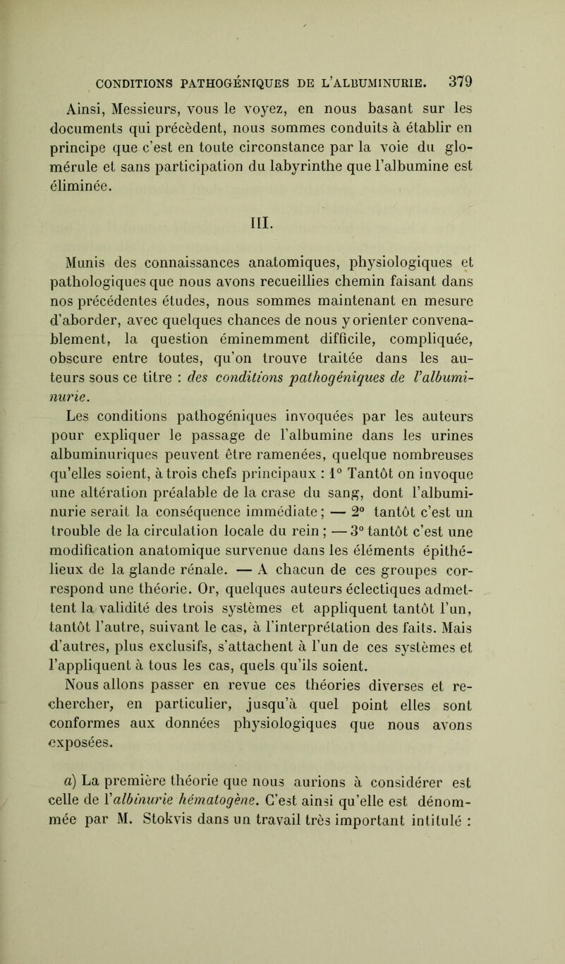 Ainsi, Messieurs, vous le voyez, en nous basant sur les documents qui précèdent, nous sommes conduits à établir en principe que c’est en toute circonstance par la voie du glo- mérule et sans participation du labyrinthe que l’albumine est éliminée. III. Munis des connaissances anatomiques, physiologiques et pathologiques que nous avons recueillies chemin faisant dans nos précédentes études, nous sommes maintenant en mesure d’aborder, avec quelques chances de nous y orienter convena- blement, la question éminemment difficile, compliquée, obscure entre toutes, qu’on trouve traitée dans les au- teurs sous ce titre : des conditions pathogéniques de l'albumi- nurie. Les conditions pathogéniques invoquées par les auteurs pour expliquer le passage de l’albumine dans les urines albuminuriques peuvent être ramenées, quelque nombreuses qu’elles soient, à trois chefs principaux : 1° Tantôt on invoque une altération préalable de la crase du sang, dont l’albumi- nurie serait la conséquence immédiate ; — 2° tantôt c’est un trouble de la circulation locale du rein ; — 3° tantôt c’est une modification anatomique survenue dans les éléments épithé- lieux de la glande rénale. — A chacun de ces groupes cor- respond une théorie. Or, quelques auteurs éclectiques admet- tent la validité des trois systèmes et appliquent tantôt l’un, tantôt l’autre, suivant le cas, à l’interprétation des faits. Mais d’autres, plus exclusifs, s’attachent à l’un de ces systèmes et l’appliquent à tous les cas, quels qu’ils soient. Nous allons passer en revue ces théories diverses et re- chercher, en particulier, jusqu’à quel point elles sont conformes aux données physiologiques que nous avons exposées. a) La première théorie que nous aurions à considérer est celle de Yalbinurie hématogène. C’est ainsi qu’elle est dénom- mée par M. Stokvis dans un travail très important intitulé :