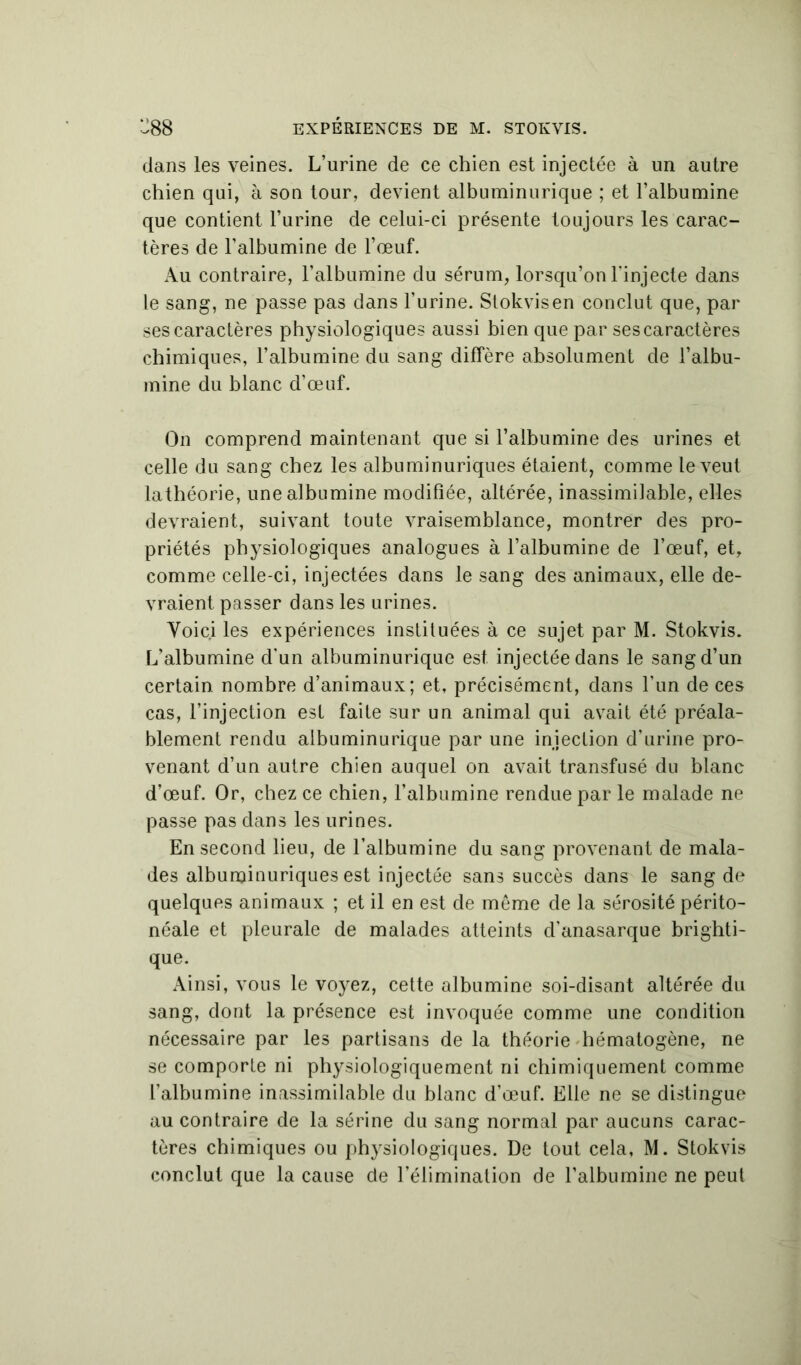 dans les veines. L’urine de ce chien est injectée à un autre chien qui, à son tour, devient albuminurique ; et l’albumine que contient l’urine de celui-ci présente toujours les carac- tères de l’albumine de l’œuf. Au contraire, l’albumine du sérum, lorsqu’on l'injecte dans le sang, ne passe pas dans l’urine. Stokvisen conclut que, par ses caractères physiologiques aussi bien que par ses caractères chimiques, l’albumine du sang diffère absolument de l’albu- mine du blanc d’œuf. On comprend maintenant que si l’albumine des urines et celle du sang chez les albuminuriques étaient, comme le veut lathéorie, une albumine modifiée, altérée, inassimilable, elles devraient, suivant toute vraisemblance, montrer des pro- priétés physiologiques analogues à l’albumine de l’œuf, et, comme celle-ci, injectées dans le sang des animaux, elle de- vraient passer dans les urines. Voici les expériences instituées à ce sujet par M. Stokvis. L’albumine d’un albuminurique est. injectée dans le sang d’un certain, nombre d’animaux; et, précisément, dans l’un de ces cas, l’injection est faite sur un animal qui avait été préala- blement rendu albuminurique par une injection d’urine pro- venant d’un autre chien auquel on avait transfusé du blanc d’œuf. Or, chez ce chien, l’albumine rendue par le malade ne passe pas dans les urines. En second lieu, de l’albumine du sang provenant de mala- des albuminuriques est injectée sans succès dans le sang de quelques animaux ; et il en est de même de la sérosité périto- néale et pleurale de malades atteints d’anasarque brighti- que. Ainsi, vous le voyez, cette albumine soi-disant altérée du sang, dont la présence est invoquée comme une condition nécessaire par les partisans de la théorie hématogène, ne se comporte ni physiologiquement ni chimiquement comme l’albumine inassimilable du blanc d’œuf. Elle ne se distingue au contraire de la sérine du sang normal par aucuns carac- tères chimiques ou physiologiques. De tout cela, M. Stokvis conclut que la cause de l’élimination de l’albumine ne peut