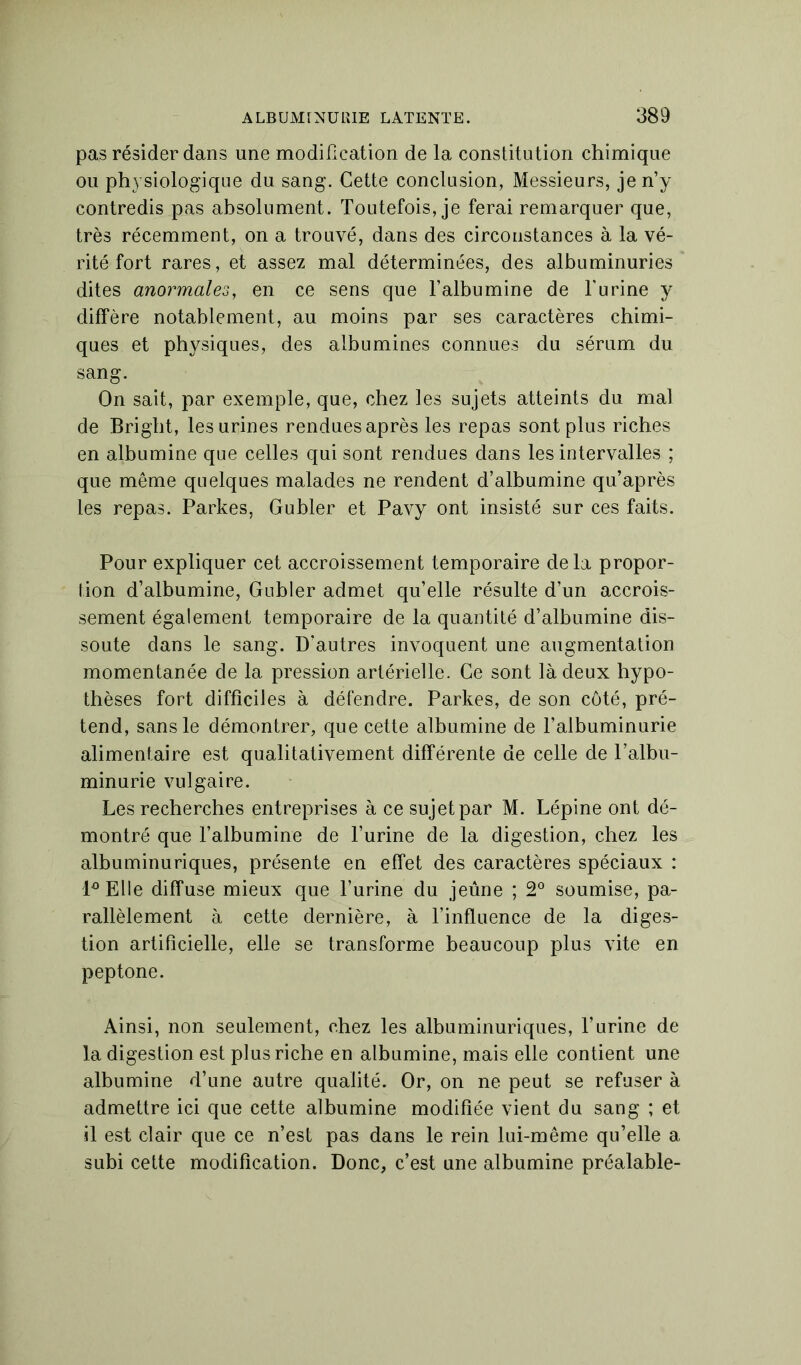 pas résider dans une modification de la constitution chimique ou physiologique du sang. Cette conclusion, Messieurs, je n’y contredis pas absolument. Toutefois, je ferai remarquer que, très récemment, on a trouvé, dans des circonstances à la vé- rité fort rares, et assez mal déterminées, des albuminuries dites anormales, en ce sens que l’albumine de l'urine y diffère notablement, au moins par ses caractères chimi- ques et physiques, des albumines connues du sérum du sang. On sait, par exemple, que, chez les sujets atteints du mal de Bright, les urines rendues après les repas sont plus riches en albumine que celles qui sont rendues dans les intervalles ; que même quelques malades ne rendent d’albumine qu’après les repas. Parkes, Gu hier et Pavy ont insisté sur ces faits. Pour expliquer cet accroissement temporaire delà propor- tion d’albumine, Gubler admet qu’elle résulte d’un accrois- sement également temporaire de la quantité d’albumine dis- soute dans le sang. D’autres invoquent une augmentation momentanée de la pression artérielle. Ce sont là deux hypo- thèses fort difficiles à défendre. Parkes, de son côté, pré- tend, sans le démontrer, que cette albumine de l’albuminurie alimentaire est qualitativement différente de celle de l’albu- minurie vulgaire. Les recherches entreprises à ce sujet par M. Lépine ont dé- montré que l’albumine de l’urine de la digestion, chez les albuminuriques, présente en effet des caractères spéciaux : l°Elle diffuse mieux que l’urine du jeûne ; 2° soumise, pa- rallèlement à cette dernière, à l’influence de la diges- tion artificielle, elle se transforme beaucoup plus vite en peptone. Ainsi, non seulement, chez les albuminuriques, l’urine de la digestion est plus riche en albumine, mais elle contient une albumine d’une autre qualité. Or, on ne peut se refuser à admettre ici que cette albumine modifiée vient du sang ; et il est clair que ce n’est pas dans le rein lui-même qu’elle a subi cette modification. Donc, c’est une albumine préalable-