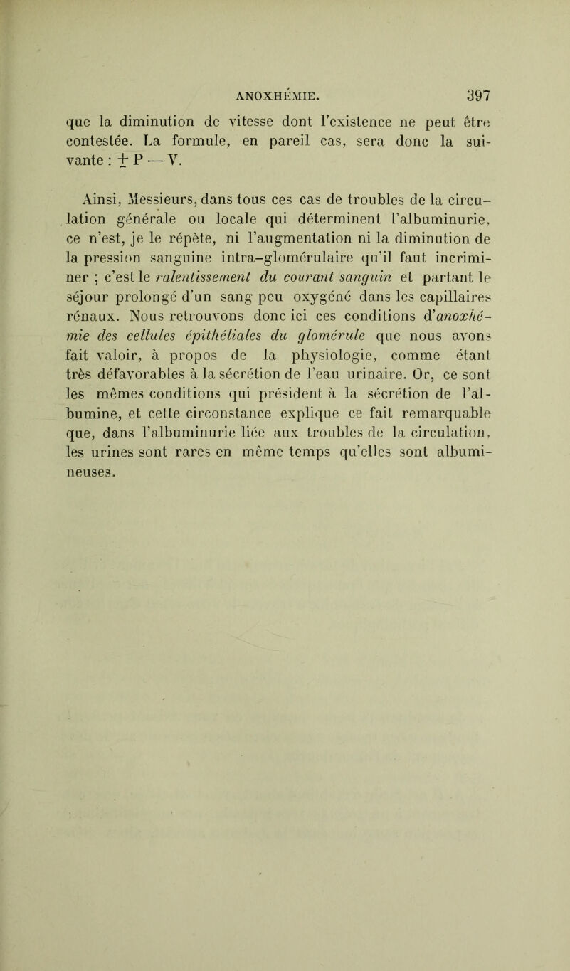 que la diminution de vitesse dont l’existence ne peut être contestée. La formule, en pareil cas, sera donc la sui- vante : 4* P — y. Ainsi, Messieurs, dans tous ces cas de troubles de la circu- lation générale ou locale qui déterminent l’albuminurie, ce n’est, je le répète, ni l’augmentation ni la diminution de la pression sanguine intra-glomérulaire qu’il faut incrimi- ner ; c’est le ralentissement du courant sanguin et partant le séjour prolongé d’un sang peu oxygéné dans les capillaires rénaux. Nous retrouvons donc ici ces conditions d'anoxké- mie des cellules épithéliales du glomérule que nous avons fait valoir, à propos de la physiologie, comme étant très défavorables à la sécrétion de l’eau urinaire. Or, ce sont les mêmes conditions qui président à la sécrétion de l’al- bumine, et cette circonstance explique ce fait remarquable que, dans l’albuminurie liée aux troubles de la circulation, les urines sont rares en même temps qu’elles sont albumi- neuses.