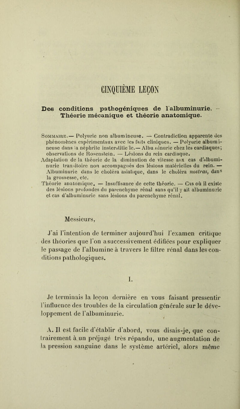 CINQUIÈME LEÇON Dec conditions pathogéniques de f albuminurie. Théorie mécanique et théorie anatomique. Sommaire.— Polyurie non albumineuse. — Contradiction apparente des phénomènes expérimentaux avec les faits cliniques. — Polyurie albumi- neuse dans la néphrite inslerstitie le.— Albuminurie chez les cardiaques; observations de Rosenstein. — Lésions du rein cardiaque. Adaptation de la théorie de la diminution de vitesse aux cas d'albumi- nurie transitoire non accompagnés des lésions matérielles du rein. — Albuminurie dans le choléra asiatique, dans le choléra nostras, dans la grossesse, etc. Théorie anatomique. — Insuffisance de cette théorie. — Cas où il existe des lésions profondes du parenchyme rénal sans qu’il y ait albuminurie et cas d'albuminurie sans lésions du parenchyme rénal. Messieurs, J’ai l’intention de terminer aujourd’hui l’examen critique des théories que Ton asuccessivement édifiées pour expliquer le passage de l’albumine à travers le filtre rénal dans les con- ditions pathologiques. I. Je terminais la leçon dernière en vous faisant pressentir l’influence des troubles de la circulation générale sur le déve- loppement de l’albuminurie. A. Il est facile d’établir d’abord, vous disais-je, que con- trairement à un préjugé très répandu, une augmentation de la pression sanguine dans le système artériel, alors même