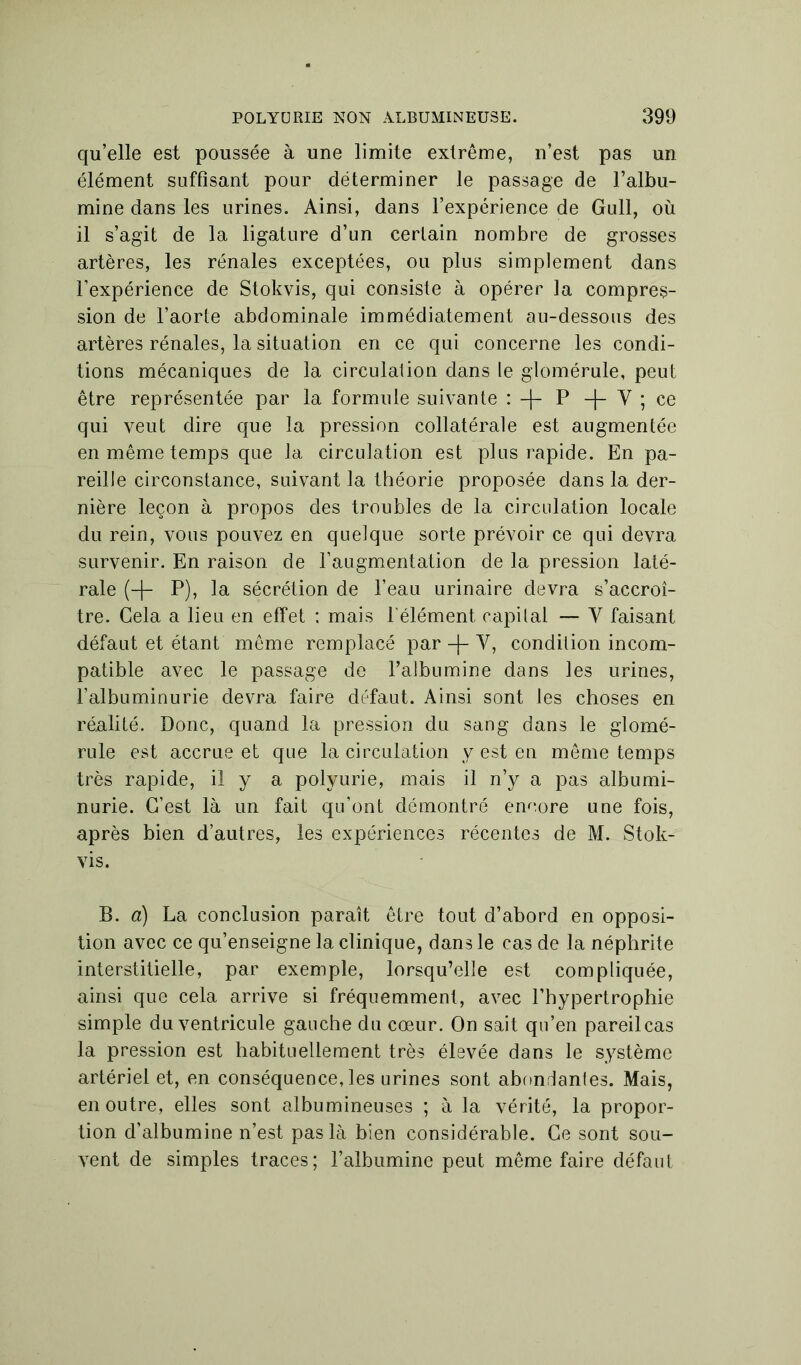 qu’elle est poussée à une limite extrême, n’est pas un élément suffisant pour déterminer le passage de l’albu- mine dans les urines. Ainsi, dans l’expérience de Gull, où il s’agit de la ligature d’un certain nombre de grosses artères, les rénales exceptées, ou plus simplement dans l’expérience de Stokvis, qui consiste à opérer la compres- sion de l’aorte abdominale immédiatement au-dessous des artères rénales, la situation en ce qui concerne les condi- tions mécaniques de la circulai ion dans le glomérule, peut être représentée par la formule suivante : -f- P -|- Y ; ce qui veut dire que la pression collatérale est augmentée en même temps que la circulation est plus rapide. En pa- reille circonstance, suivant la théorie proposée dans la der- nière leçon à propos des troubles de la circulation locale du rein, vous pouvez en quelque sorte prévoir ce qui devra survenir. En raison de l’augmentation de la pression laté- rale (-f- P), la sécrétion de l’eau urinaire devra s’accroî- tre. Cela a lieu en effet ; mais l'élément capital — Y faisant défaut et étant même remplacé par -f- Y, condition incom- patible avec le passage de l’albumine dans les urines, l’albuminurie devra faire défaut. Ainsi sont les choses en réalité. Donc, quand la pression du sang dans le glomé- rule est accrue et que la circulation y est en même temps très rapide, il y a polyurie, mais il n’y a pas albumi- nurie. C’est là un fait qu’ont démontré encore une fois, après bien d’autres, les expériences récentes de M. Stok- vis. B. a) La conclusion paraît être tout d’abord en opposi- tion avec ce qu’enseigne la clinique, dans le cas de la néphrite interstitielle, par exemple, lorsqu’elle est compliquée, ainsi que cela arrive si fréquemment, avec l’hypertrophie simple du ventricule gauche du cœur. On sait qu’en pareilcas la pression est habituellement très élevée dans le système artériel et, en conséquence, les urines sont abondantes. Mais, en outre, elles sont albumineuses ; à la vérité, la propor- tion d’albumine n’est pas là bien considérable. Ce sont sou- vent de simples traces; l’albumine peut même faire défaut