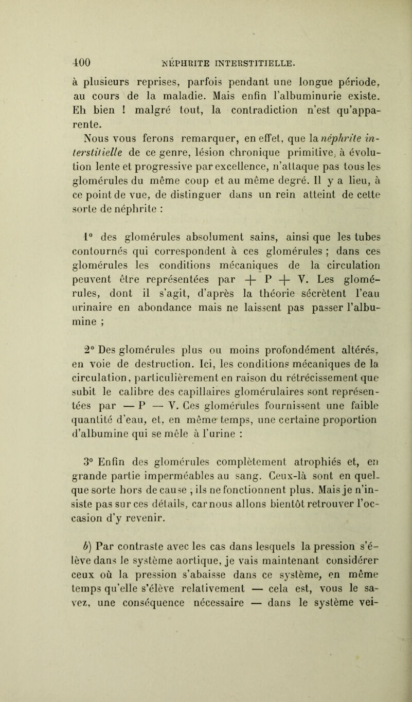 à plusieurs reprises, parfois pendant une longue période, au cours de la maladie. Mais enfin l’albuminurie existe. Eh bien ! malgré tout, la contradiction n’est qu’appa- rente. Nous vous ferons remarquer, en effet, que la néphrite in- terstitielle de ce genre, lésion chronique primitive; à évolu- tion lente et progressive par excellence, n’attaque pas tous les glomérules du même coup et au même degré. Il y a lieu, à ce point de vue, de distinguer dans un rein atteint de cette sorte de néphrite : 1° des glomérules absolument sains, ainsi que les tubes contournés qui correspondent à ces glomérules ; dans ces glomérules les conditions mécaniques de la circulation peuvent être représentées par -f- P Y. Les glomé- rules, dont il s’agit, d’après la théorie sécrètent l’eau urinaire en abondance mais ne laissent pas passer l’albu- mine ; 2° Des glomérules plus ou moins profondément altérés, en voie de destruction. Ici, les conditions mécaniques de la circulation, particulièrement en raison du rétrécissement que subit le calibre des capillaires glomérulaires sont représen- tées par — P — Y. Ces glomérules fournissent une faible quantité d’eau, et, en même temps, une certaine proportion d’albumine qui se mêle à l’urine : 3° Enfin des glomérules complètement atrophiés et, en grande partie imperméables au sang. Ceux-là sont en quel- que sorte hors de cause , ils ne fonctionnent plus. Mais je n’in- siste pas sur ces détails, carnous allons bientôt retrouver l’oc- casion d’y revenir. b) Par contraste avec les cas dans lesquels la pression s’é- lève dans Je système aortique, je vais maintenant considérer ceux où la pression s’abaisse dans ce système, en même temps qu’elle s’élève relativement — cela est, vous le sa- vez, une conséquence nécessaire — dans le système vei-