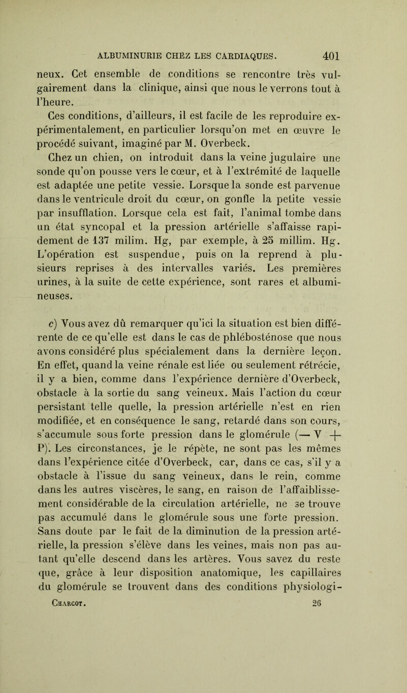 neux. Cet ensemble de conditions se rencontre très vul- gairement dans la clinique, ainsi que nous le verrons tout à l’heure. Ces conditions, d’ailleurs, il est facile de les reproduire ex- périmentalement, en particulier lorsqu’on met en œuvre le procédé suivant, imaginé par M. Overbeck. Chez un chien, on introduit dans la veine jugulaire une sonde qu’on pousse vers le cœur, et à l’extrémité de laquelle est adaptée une petite vessie. Lorsque la sonde est parvenue dans le ventricule droit du cœur, on gonfle la petite vessie par insufflation. Lorsque cela est fait, l’animal tombe dans un état syncopal et la pression artérielle s’affaisse rapi- dement de 137 milim. Hg, par exemple, à 25 millim. Hg. L’opération est suspendue, puis on la reprend à plu- sieurs reprises à des intervalles variés. Les premières urines, à la suite de cette expérience, sont rares et albumi- neuses. c) Vous avez dû remarquer qu’ici la situation est bien diffé- rente de ce qu’elle est dans le cas de phlébosténose que nous avons considéré plus spécialement dans la dernière leçon. En effet, quand la veine rénale est liée ou seulement rétrécie, il y a bien, comme dans l’expérience dernière d’Overbeck, obstacle à la sortie du sang veineux. Mais l’action du cœur persistant telle quelle, la pression artérielle n’est en rien modifiée, et en conséquence le sang, retardé dans son cours, s’accumule sous forte pression dans le glomérule (— Y -|~ P). Les circonstances, je le répète, ne sont pas les mêmes dans l’expérience citée d’Overbeck, car, dans ce cas, s'il y a obstacle à l’issue du sang veineux, dans le rein, comme dans les autres viscères, le sang, en raison de l’affaiblisse- ment considérable de la circulation artérielle, ne se trouve pas accumulé dans le glomérule sous une forte pression. Sans doute par le fait de la diminution de la pression arté- rielle, la pression s’élève dans les veines, mais non pas au- tant qu’elle descend dans les artères. Vous savez du reste que, grâce à leur disposition anatomique, les capillaires du glomérule se trouvent dans des conditions physiologi- Charcot . 26