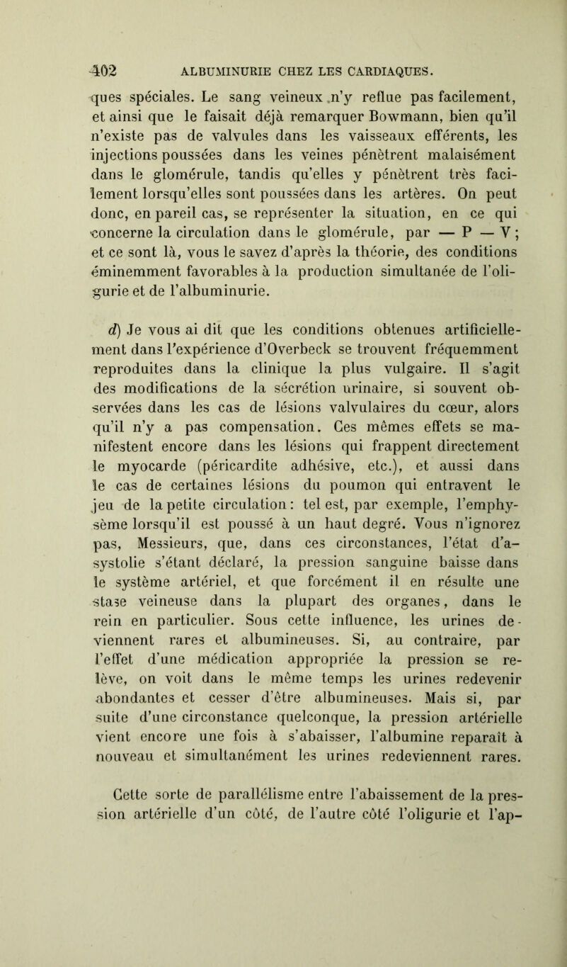 ques spéciales. Le sang veineux n’y reflue pas facilement, et ainsi que le faisait déjà remarquer Bowmann, bien qu’il n’existe pas de valvules dans les vaisseaux efférents, les injections poussées dans les veines pénètrent malaisément dans le glomérule, tandis quelles y pénètrent très faci- lement lorsqu’elles sont poussées dans les artères. On peut donc, en pareil cas, se représenter la situation, en ce qui •concerne la circulation dans le glomérule, par — P — Y ; et ce sont là, vous le savez d’après la théorie, des conditions éminemment favorables à la production simultanée de l’oli- gurie et de l’albuminurie. d) Je vous ai dit que les conditions obtenues artificielle- ment dans l’expérience d’Overbeck se trouvent fréquemment reproduites dans la clinique la plus vulgaire. Il s’agit des modifications de la sécrétion urinaire, si souvent ob- servées dans les cas de lésions valvulaires du cœur, alors qu’il n’y a pas compensation. Ces mêmes effets se ma- nifestent encore dans les lésions qui frappent directement le myocarde (péricardite adhésive, etc.), et aussi dans le cas de certaines lésions du poumon qui entravent le jeu de la petite circulation: tel est, par exemple, l’emphy- sème lorsqu’il est poussé à un haut degré. Vous n’ignorez pas, Messieurs, que, dans ces circonstances, l’état d’a- systolie s’étant déclaré, la pression sanguine baisse dans le système artériel, et que forcément il en résulte une stase veineuse dans la plupart des organes, dans le rein en particulier. Sous cette influence, les urines de - viennent rares et albumineuses. Si, au contraire, par l’effet d’une médication appropriée la pression se re- lève, on voit dans le même temps les urines redevenir abondantes et cesser d’être albumineuses. Mais si, par suite d’une circonstance quelconque, la pression artérielle vient encore une fois à s’abaisser, l’albumine reparaît à nouveau et simultanément les urines redeviennent rares. Cette sorte de parallélisme entre l’abaissement de la pres- sion artérielle d’un côté, de l’autre côté l’oligurie et l’ap-