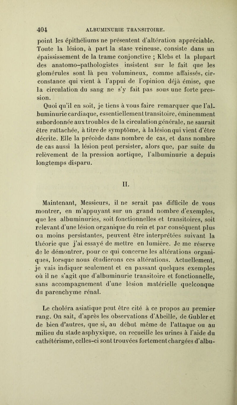 point les épithéliums ne présentent d’altération appréciable. Toute la lésion, à part la stase veineuse, consiste dans un épaississement de la trame conjonctive ; Klebs et la plupart des anatomo-pathologistes insistent sur le fait que les glomérules sont là peu volumineux, comme affaissés, cir- constance qui vient à l’appui de l'opinion déjà émise, que la circulation du sang ne s’y fait pas sous une forte pres- sion. Quoi qu’il en soit, je tiens à vous faire remarquer que l’al- buminurie cardiaque, essentiellement transitoire, éminemment subordonnée aux troubles de la circulation générale, ne saurait être rattachée, à titre de symptôme, à la lésion qui vient d’être décrite. Elle la précède dans nombre de cas, et dans nombre de cas aussi la lésion peut persister, alors que, par suite du relèvement de la pression aortique, l’albuminurie a depuis longtemps disparu. II. Maintenant, Messieurs, il ne serait pas difficile de vous montrer, en m’appuyant sur un grand nombre d’exemples, que les albuminuries, soit fonctionnelles et transitoires, soit relevant d’une lésion organique du rein et par conséquent plus ou moins persistantes, peuvent être interprétées suivant la théorie que j’ai essayé de mettre en lumière. Je me réserve de le démontrer, pour ce qui concerne les altérations organi- ques, lorsque nous étudierons ces altérations. Actuellement, je vais indiquer seulement et en passant quelques exemples où il ne s’agit que d’albuminurie transitoire et fonctionnelle, sans accompagnement d’une lésion matérielle quelconque du parenchyme rénal. Le choléra asiatique peut être cité à ce propos au premier rang. On sait, d’après les observations d’Abeille, de Gubler et de bien d’autres, que si, au début même de l’attaque ou au milieu du stade asphyxique, on recueille les urines à l’aide du cathétérisme, celles-ci sont trouvées fortement chargées d’albu-