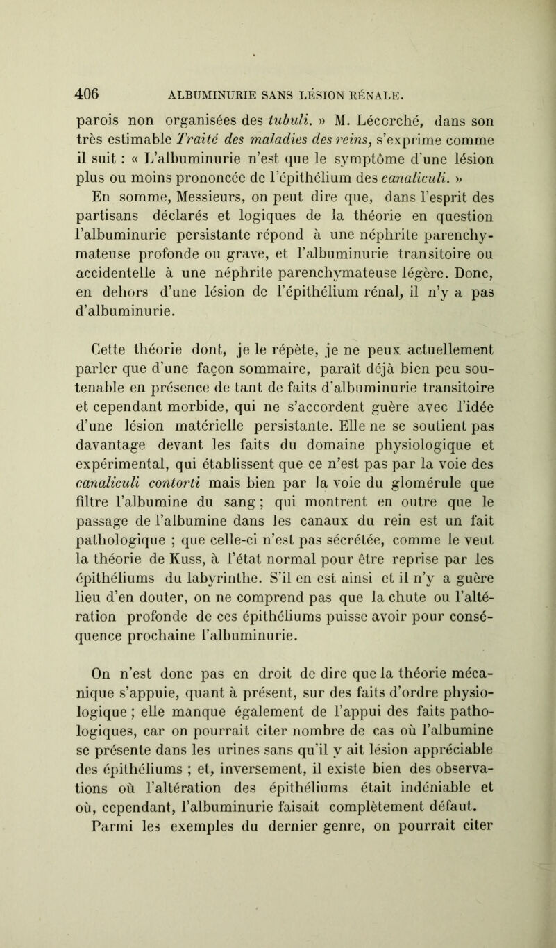 parois non organisées des tubuli. » M. Lécorché, dans son très estimable Traité des maladies des reins, s’exprime comme il suit : « L’albuminurie n’est que le symptôme d’une lésion plus ou moins prononcée de l’épithélium des canaliculi. » En somme, Messieurs, on peut dire que, dans l’esprit des partisans déclarés et logiques de la théorie en question l’albuminurie persistante répond à une néphrite parenchy- mateuse profonde ou grave, et l’albuminurie transitoire ou accidentelle à une néphrite parenchymateuse légère. Donc, en dehors d’une lésion de l’épithélium rénal, il n’y a pas d’albuminurie. Cette théorie dont, je le répète, je ne peux actuellement parler que d’une façon sommaire, paraît déjà bien peu sou- tenable en présence de tant de faits d’albuminurie transitoire et cependant morbide, qui ne s’accordent guère avec l’idée d’une lésion matérielle persistante. Elle ne se soutient pas davantage devant les faits du domaine physiologique et expérimental, qui établissent que ce n’est pas par la voie des canaliculi contorti mais bien par la voie du glomérule que filtre l’albumine du sang ; qui montrent en outre que le passage de l’albumine dans les canaux du rein est un fait pathologique ; que celle-ci n’est pas sécrétée, comme le veut la théorie de Kuss, à l’état normal pour être reprise par les épithéliums du labyrinthe. S’il en est ainsi et il n’y a guère lieu d’en douter, on ne comprend pas que la chute ou l’alté- ration profonde de ces épithéliums puisse avoir pour consé- quence prochaine l’albuminurie. On n’est donc pas en droit de dire que la théorie méca- nique s’appuie, quant à présent, sur des faits d’ordre physio- logique ; elle manque également de l’appui des faits patho- logiques, car on pourrait citer nombre de cas où l’albumine se présente dans les urines sans qu’il y ait lésion appréciable des épithéliums ; et, inversement, il existe bien des observa- tions où l’altération des épithéliums était indéniable et où, cependant, l'albuminurie faisait complètement défaut. Parmi les exemples du dernier genre, on pourrait citer