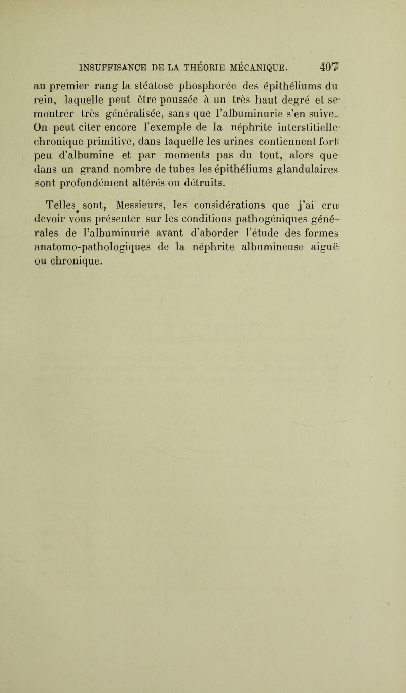 INSUFFISANCE DE LA THÉORIE MÉCANIQUE. 40T au premier rang la stéatose phosphorée des épithéliums du rein, iaquelle peut être poussée à un très haut degré et se- montrer très généralisée, sans que ralbuminurie s’en suive. On peut citer encore l’exemple de la néphrite interstitielle- chronique primitive, dans laquelle les urines contiennent fort? peu d’albumine et par moments pas du tout, alors que dans un grand nombre de tubes les épithéliums glandulaires sont profondément altérés ou détruits. Telles^ sont, Messieurs, les considérations que j’ai crir devoir vous présenter sur les conditions pathogéniques géné- rales de ralbuminurie avant d’aborder l’étude des formes anatomo-pathologiques de la néphrite albumineuse aiguë ou chronique.