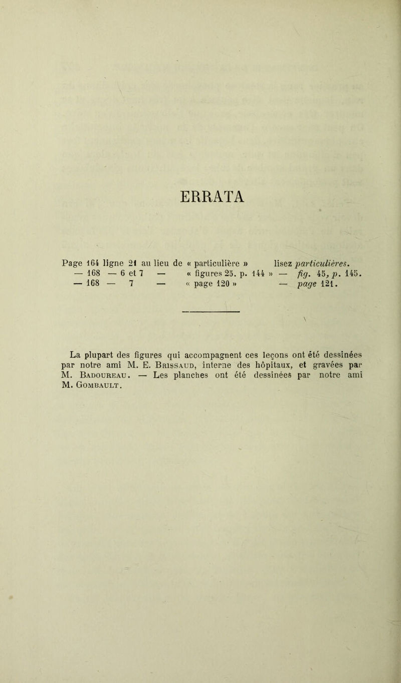 SS’g ERRATA Page 164 ligne — 168 — 6 — 168 — 21 au lieu de « particulière » et 7 — « figures 25. p. 144 7 — « page 120 » lisez particulières. » — fig. 45^ jo. 145. — page 121. La plupart des figures qui accompagnent ces leçons ont été dessinées r notre ami M. E. Brissaud, interne des hôpitaux, et gravées par . Badoureau. — Les planches ont été dessinées par notre ami . Gombault.