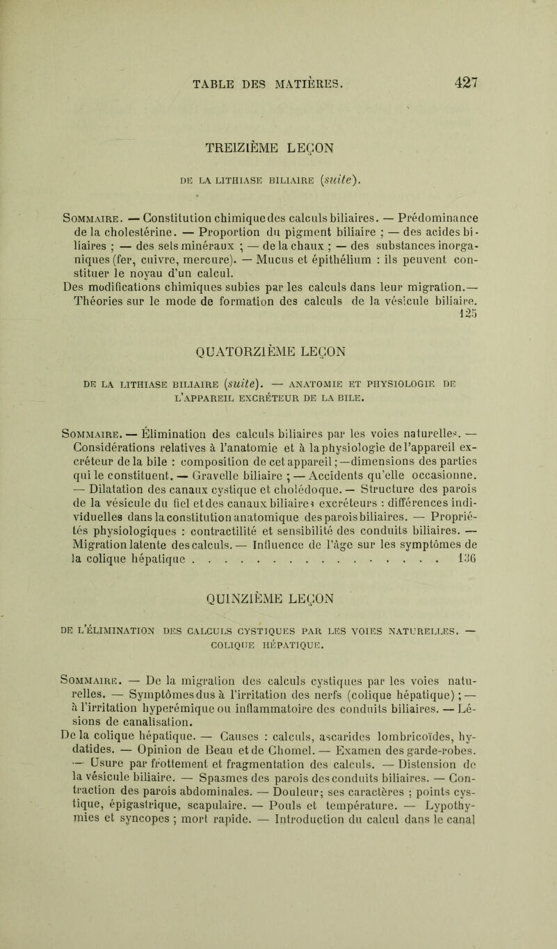 TREIZIÈME LEÇON DE LA. LITHIASE BILIAIRE (suite). Sommaire. —Constitution chimique des calculs biliaires. — Prédominance delà cholestérine. — Proportion du pigment biliaire ; — des acides bi- liaires ; — des sels minéraux ; — de la chaux ; — des substances inorga- niques (fer, cuivre, mercure). — Mucus et épithélium : ils peuvent con- stituer le noyau d’un calcul. Des modifications chimiques subies par les calculs dans leur migration.— Théories sur le mode de formation des calculs de la vésicule biliaire. 125 QUATORZIÈME LEÇON DE LA LITHIASE BILIAIRE (Suite). — ANATOMIE ET PHYSIOLOGIE DE L’APPAREIL EXCRÉTEUR DE LA BILE. Sommaire. — Élimination des calculs biliaires par les voies naturelles. — Considérations relatives à l’anatomie et à laphysiologie de l’appareil ex- créteur delà bile : composition de cet appareil;—dimensions des parties qui le constituent. — Gravelle biliaire ; — Accidents qu’elle occasionne. — Dilatation des canaux cvstique et cholédoque. — Structure des parois de la vésicule du fiel etdes canaux biliaire * excréteurs : différences indi- viduelles dans la constitution anatomique des parois biliaires. — Proprié- tés physiologiques : contractilité et sensibilité des conduits biliaires. — Migration latente des calculs.— Influence de l’âge sur les symptômes de la colique hépatique 156 QUINZIÈME LEÇON de l’élimination des calculs cystiques par les voies naturelles. — COLIQUE HÉPATIQUE. Sommaire. — De la migration des calculs cystiques par les voies natu- relles. — Symptômes dus à l’irritation des nerfs (colique hépatique); — à l’irritation hyperémique ou inflammatoire des conduits biliaires. — Lé- sions de canalisation. Delà colique hépatique. — Causes : calculs, ascarides lombricoïdes, hy- datides. — Opinion de Beau et de Chomel. — Examen des garde-robes. — Usure par frottement et fragmentation des calculs. — Distension de la vésicule biliaire. — Spasmes des parois des conduits biliaires. — Con- traction des parois abdominales. — Douleur; ses caractères ; points cys- tique, épigastrique, scapulaire. — Pouls et température. — Lypothy- mies et syncopes ; mort rapide. — Introduction du calcul dans le canal
