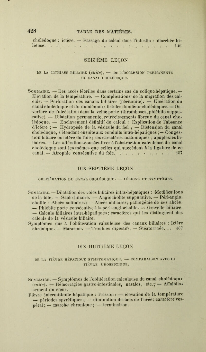 cholédoque : ictère. — Passage du calcul dans l'intestin : diarrhée bi- lieuse 146 SEIZIÈME LEÇON DE LA LITHIASE BILIAIRE (suite). — DE L'OCCLUSION PERMANENTE DU CANAL CHOLÉDOQUE. Sommaire. — Des accès fébriles dans certains cas de colique hépatique.— Élévation de la température. — Complications de la migration des cal- culs. — Perforation des canaux biliaires (péritonite). — Ulcération du canal cholédoque et du duodénum : fistules duodéno-cholédoques. — Ou- verture de l’ulcération dans la veine porte (thromboses, phlébite suppu- rative). — Dilatation permanente, rétrécissements fibreux du canal cho- lédoque. — Enclavement définitif du calcul : Explication de l’absence d’ictère ; — Hydropisie de la vésicule du fiel ; — Distension du canal cholédoque, s’étendant ensuite aux conduits intra-liépaliques Conges- tion biliaire ou ictère du foie; ses caractères anatomiques ; apoplexies bi- liaires.— Les altérations consécutives à l’obstruction calculeuse du canal cholédoque sont les mêmes que celles qui succèdent àla ligature de ce canal.— Atrophie consécutive du foie 157 DIX-SEPTIÈME LEÇON OBLITÉRATION DU CANAL CHOLÉDOQUE. — LESIONS ET SYMPTÔMES. Sommaire. — Dilatation des voies biliaires inlra-hépatiqucs : Modifications de la bile. — Sable biliaire. — Angiocholite suppurative. — Péri-angio. cholite : Abcès solitaires;— Abcès miliaires; pathogénie de ces abcès. — Phlébite porte consécutive à la péri-angiocholite. —* Gravelle biliaire. — Calculs biliaires intra-hépatiques ; caractères qui les distinguent des calculs de la vésicule biliaire. Symptômes dus à l’oblitération calculeuse des canaux biliaires : Ictère chronique. — Marasme. —Troubles digestifs. — Stéatorrhée. . . 167 DIX-IIUITIÈME LEÇON DE LA FIÈVRE HÉPATIQUE SYMPTOMATIQUE. — COMPARAISON AVEC LA FIÈVRE UROSEPT1QUE. Sommaire. — Symptômes de l’oblitération calculeuse du canal cholédoque (mite). —Hémorragies gastro-intestinales, nasales, etc.;'—Affaiblis- sement du cœur. Fièvre intermittente hépatique : Frisson : — élévation de la température — périodes apyrétiques ; — diminution du taux de l’urée; caractère ves- péral : — marcbe chronique; — terminaison.