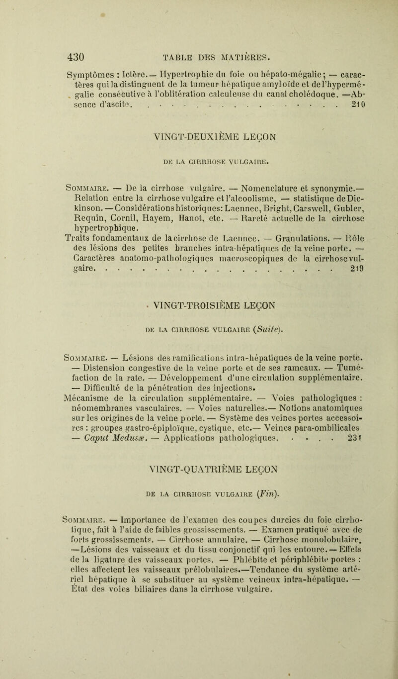 Symptômes : Ictère. — Hypertrophie du foie ou hépato-mégalie; — carac- tères qui la distinguent de la tumeur hépatique amyloïde et del’hypermé- galie consécutive à l’oblitération calculeuse du canal cholédoque. —Ab- sence d’ascite. ............ 210 VINGT-DEUXIÈME LEÇON DE LA CIRRHOSE VULGAIRE. Sommaire. — De la cirrhose vulgaire. — Nomenclature et synonymie.— Relation entre la cirrhose vulgaire et l’alcoolisme, — statistique de Dic- kinson. — Considérations historiques: Laennec, Bright, Carswell, Gubler, Requin, Cornil, Hayem, Hanot, etc. — Rareté actuelle de la cirrhose hypertrophique. Traits fondamentaux de la cirrhose de Laennec. — Granulations. — Rôle des lésions des petites branches intra-hépatiques de la veine porte. — Caractères anatomo-pathologiques macroscopiques de la cirrhosevul- gaire 219 VINGT-TROISIÈME LEÇON DE LA CIRRHOSE VULGAIRE (Suite). Sommaire. — Lésions des ramifications intra-hépatiques de la veine porte. — Distension congestive de la veine porte et de ses rameaux. — Tumé- faction de la rate. — Développement d’une circulalion supplémentaire. — Difficulté de la pénétration des injections. Mécanisme de la circulation supplémentaire. — Voies pathologiques : néomembranes vasculaires. — Voies naturelles.— Notions anatomiques sur les origines de la veine porte.— Système des veines portes accessoi- res : groupes gastro-épiploïque, cystique, etc.— Veines para-ombilicales — Caput Medusæ.— Applications pathologiques. .... 23! VINGT-QUATRIÈME LEÇON DE LA CIRRHOSE VULGAIRE (Fin). Sommaire. —Importance de l’examen des coupes durcies du foie cirrho- tique,fait à l’aide de faibles grossissements. — Examen pratiqué avec de forts grossissements. — Cirrhose annulaire. — Cirrhose monolobulaire. —Lésions des vaisseaux et du tissu conjonctif qui les entoure. —Effets de la ligature des vaisseaux portes. — Phlébite et périphlébite1 portes : elles affectent les vaisseaux prélobulaires.—Tendance du système arté- riel hépatique à se substituer au système veineux intra-hépatique.— État des voies biliaires dans la cirrhose vulgaire.