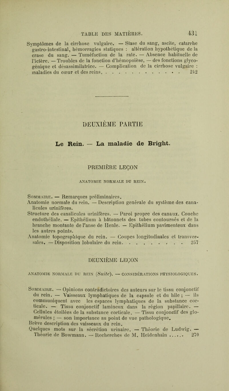 Symptômes de la cirrhose vulgaire. — Stase du sang, ascite, catarrhe gastro-intestinal, hémorragies statiques : altération hypothétique de la crase du sang. — Tuméfaction de la rate. — Absence habituelle de l’ictère. — Troubles de la fonction d’hémopoièse, — des fonctions glyco- génique et désassimilatrice. — Complication de la cirrhose vulgaire : maladies du cœur et des reins 212 DEUXIÈME PARTIE Le Rein. — La maladie de Bright. PREMIÈRE LEÇON ANATOMIE NORMALE DU REIN. Sommaire. — Remarques préliminaires. Anatomie normale du rein. — Description générale du système des cana- licules urinifères. Structure des canalicules urinifères. — Paroi propre des canaux. Couche endothéliale. — Epithélium à bâtonnets des tubes contournés et de la branche montante de hanse de Ilenle. — Epithélium pavimenteux dans les autres points. Anatomie topographique du rein. — Coupes longitudinales et transver- sales. — Disposition lobulaire du rein 257 DEUXIÈME LEÇON ANATOMIE NORMALE DU REIN {Suite). — CONSIDÉRATIONS PHYSIOLOGIQUES. Sommaire. — Opinions contradictoires des auteurs sur le tissu conjonctif du rein. — Vaisseaux lymphatiques de la capsule et du hile ; — ils communiquent avec les espaces lymphatiques de la substance cor- ticale. — Tissu conjonctif lamineux dans la région papillaire. — Cellules étoilées de la substance corticale. — Tissu conjonctif des glo- mérules ; — son importance au point de vue pathologique. Brève description des vaisseaux du rein. Quelques mots sur la sécrétion urinaire. — Théorie de Ludwig. — Théorie de Bowmann. — Recherches de M. Heidenhain 270