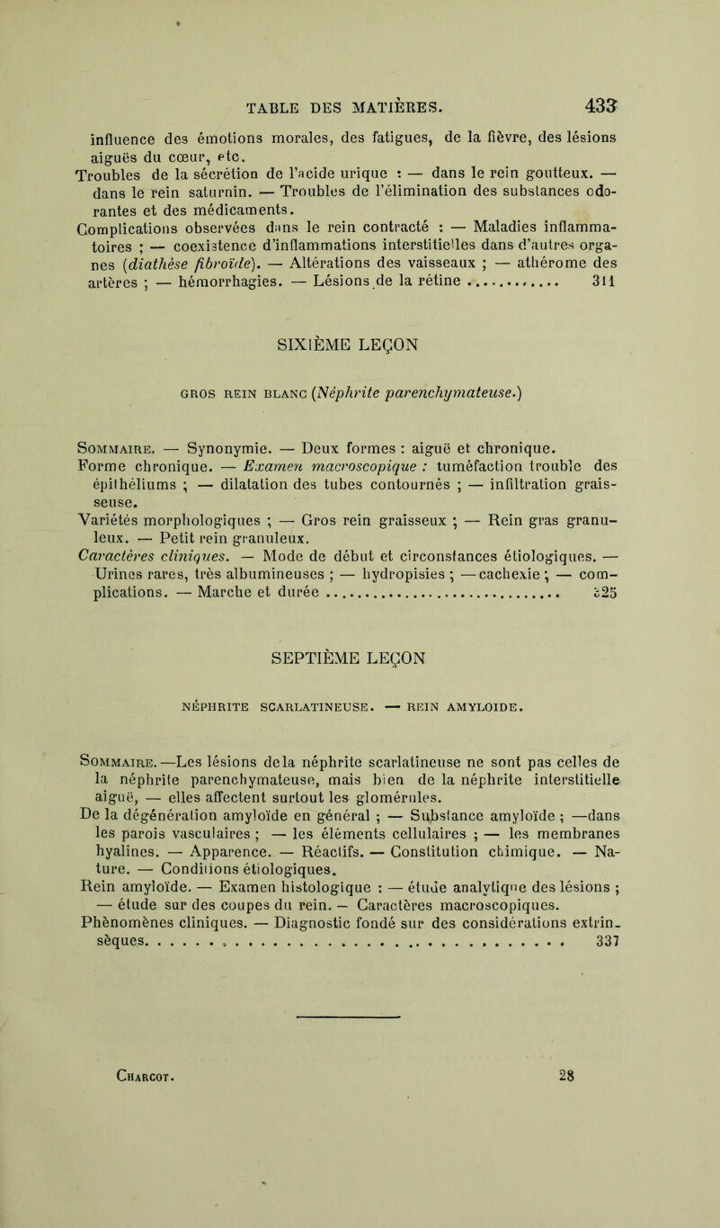 influence de3 émotions morales, des fatigues, de la fièvre, des lésions aiguës du cœur, etc. Troubles de la sécrétion de l’acide urique : — dans le rein goutteux. — dans le rein saturnin. — Troubles de l’élimination des substances odo- rantes et des médicaments. Complications observées dans le rein contracté : — Maladies inflamma- toires ; — coexistence d’inflammations interstitielles dans d’autres orga- nes (diathèse fibroïde). — Altérations des vaisseaux ; — athérome des artères ; — hémorrhagies. — Lésions de la rétine 311 SIXIÈME LEÇON gros rein blanc (Néphrite parenchymateuse.) Sommaire, — Synonymie. — Deux formes : aiguë et chronique. Forme chronique. — Examen macroscopique : tuméfaction trouble des épithéliums ; — dilatation des tubes contournés ; — infiltration grais- seuse. Variétés morphologiques ; — Gros rein graisseux ; — Rein gras granu- leux. — Petit rein granuleux. Caractères cliniques. — Mode de début et circonstances étiologiques. — Urines rares, très albumineuses ; — liydropisies ; —cachexie ; — com- plications. — Marche et durée £25 SEPTIÈME LEÇON NÉPHRITE SCARLATINEUSE. — REIN AMYLOÏDE. Sommaire.—Les lésions delà néphrite scarlatineuse ne sont pas celles de la néphrite parenchymateuse, mais bien de la néphrite interstitielle aiguë, — elles affectent surtout les glomérules. De la dégénération amyloïde en général ; — Substance amyloïde ; —dans les parois vasculaires ; — les éléments cellulaires ; — les membranes hyalines. — Apparence. — Réactifs. — Constitution chimique. — Na- ture. — Condiiions étiologiques. Rein amyloïde. — Examen histologique : — étude analytique des lésions ; — étude sur des coupes du rein. — Caractères macroscopiques. Phénomènes cliniques. — Diagnostic fondé sur des considérations extrin- sèques 337 Charcot. 28