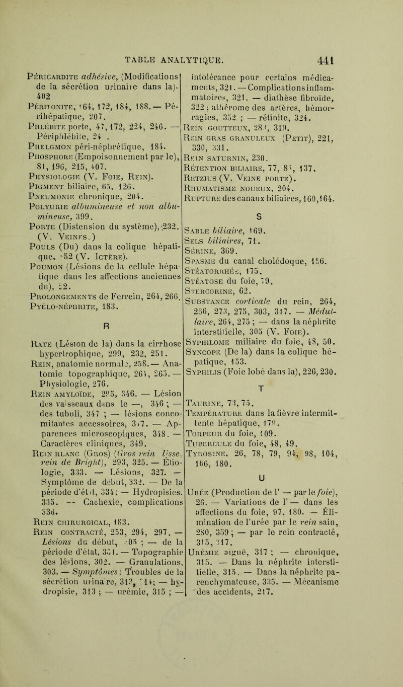 Péricardite adhésive, (Modifications de la sécrétion urinaire dans la). 402 Péritonite, 164, 172, 184, 1S8.— Pé- rihépalique, 207. Phlébite porte, 47,172, 224, 246. — Périphlébite, 24 . Phelgmon péri-néphrétique, 184. Phosphore (Empoisonnement par le), 81, 196, 215, 407. Physiologie (V. Foie, Rein). Pigment biliaire, 65, 126. Pneumonie chronique, 204. Polyurie albumineuse et non albu- mineuse, 399. Porte (Distension du système),;232. (V. Veines.) Pouls (Du) dans la colique hépati- que, *52 (V. Ictère). Poumon (Lésions de la cellule hépa- tique dans les affections anciennes du), 22. Prolongements de Ferrein, 264, 266. Pyélo-népiirite, 183. R Rate ^Lésion de la) dans la cirrhose hypertrophique, 299, 232, 251. Rein, anatomie normale, 258.— Ana- tomie topographique, 261, 265.— Physiologie, 276. Rein amyloïde, 2P5, 346. — Lésion des vaisseaux dans le —, 346 ; — des tubuli, 347 ; — lésions conco- mitantes accessoires, 3»7. — Ap- parences microscopiques, 348. — Caractères cliniques, 349. Rein rlanc (Gros) ((h'os rein Ijsse, rein de Briyht), 293, 325. — Étio- logie, 333. — Lésions, 327. — Symptôme de début, 332. — De la période d’état, 334; — Hydropisies. 335. — Cachexie, complications 336. Rein chirurgical, 183. Rein contracté, 253, 294, 297. — Lésions du début, -05 ; — de la période d’état, 301. — Topographie des lésions, 302. — Granulations, 303. — Symptômes: Troubles de la sécrétion urinaire, 313, 14; — hy- dropisie, 313 ; — urémie, 315 ; — intolérance pour certains médica- ments, 321. — Complicationsinflam- matoires, 321. — diathèse fibroïde, 322 ; athérome des artères, hémor- ragies, 352 ; — rétinite, 324. Rein goutteux, 283, 319. Rein gras granuleux (Petit), 221, 330, 331. Rkin saturnin, 230. Rétention biliaire, 77, 8% 137. Retzius (V. Veine porte). Rhumatisme noueux, 204. Rupture des canaux biliaires, 160,164. S Sable biliaire, 169. Sels biliaires, 71. Sérine, 369. Spasme du canal cholédoque, 156. Stéatorrhés, 175. Stéatose du foie, 5 9. Stercorine, 62. Substance corticale du rein, 264, 266, 273, 275, 303, 317. — Médul- laire, 264, 275 ; — dans la néphrite interstitielle, 305 (V. Foie). Syphilome miliaire du foie, 48, 50. Syncope (De la) dans la colique hé- patique, 153. Syphilis (Foie lobé dans la), 226,230. T Taurine, 73, 75. Température dans la fièvre intermit- tente hépatique, 179. Torpeur du foie, 109. Tubercule du foie, 48, 49. Tyrosine, 26, 78, 79, 94, 98, 104, 166, 180. U Urée (Production de 1’ — parle foie), 26. — Variations de 1’— dans les affections du foie, 97, 180. — Éli- mination de l’urée par le rein sain, 280, 359 ; — par le rein contracté, 315,317. Urémie aiguë, 317 ; — chronique, 315. — Dans la néphrite intersti- tielle, 315. — Dans la néphrite pa- renchymateuse, 335. — Mécanisme des accidents, 217.