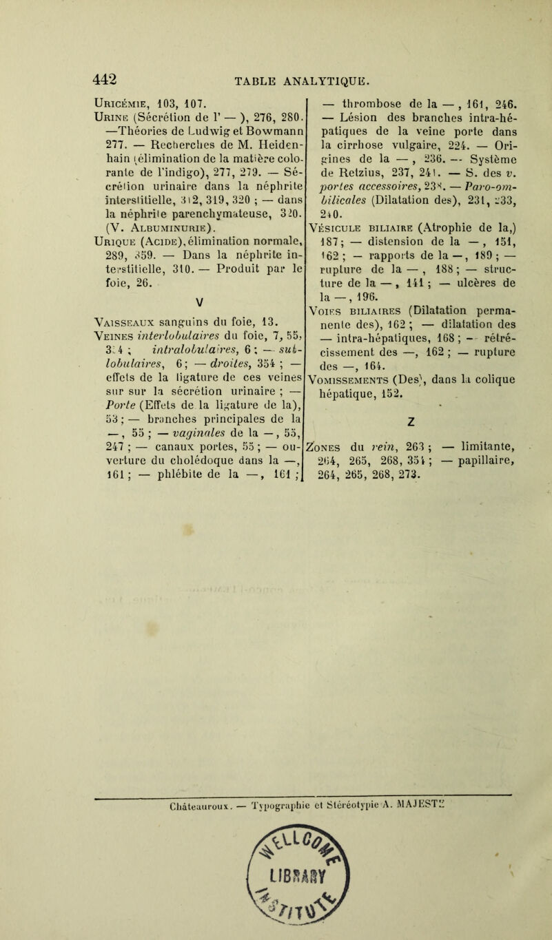 Uricémie, 103, 107. Urine (Sécrétion de T — ), 276, 280. —Théories de Ludwig et Bowmann 277. — Recherches de M. Heiden- hain (élimination de la matière colo- rante de l'indigo), 277, 279. — Sé- crétion urinaire dans la néphrite interstitielle, 312, 319, 320 ; — dans la néphrite parenchymateuse, 320. (Y. Albuminurie). Urique (Acide), élimination normale, 289, 859. — Dans la néphrite in- terstitielle, 310. — Produit par le foie, 26. V Vaisseaux sanguins du foie, 13. Veines interlobulaires du foie, 7, 55, 3; 4 ; intralobulaires, 6; —sui- lobulaires, 6 ; — droites, 354 ; — effets de la ligature de ces veines sur sur la sécrétion urinaire ; — Porte (Effets de la ligature de la), 53 ; — branches principales de la —, 55 ; — vaginales de la — , 55, 247 ; — canaux portes, 55 ; — ou- verture du cholédoque dans la —, 161; — phlébite de la —, ICI ; — thrombose de la — , 161, 246. — Lésion des branches intra-hé- patiques de la veine porte dans la cirrhose vulgaire, 224. — Ori- gines de la — , 236. — Système de Retzius, 237, 24 t. — S. des v. portes accessoires, 23^. — Paro-om- bilicales (Dilatation des), 231, i'33, 240. Vésicule biliaire (Atrophie de la,) 187; — distension de la — , 151, 162 ; — rapports de la — , 189 ; — rupture de la — , 188 ; — struc- ture de la — , 141 ; — ulcères de la — , 19-6. Voies biliaires (Dilatation perma- nente des), 162 ; — dilatation des — intra-hépatiques, 168; - rétré- cissement des —, 162 ; — rupture des —, 164. Vomissements (Des), dans la colique hépatique, 152. Z Zones du rein, 263 ; — limitante, 264, 265, 268,35 4; — papillaire, 264, 265, 268, 273. Châteauroux. — Typographie et StéréotypieA. MAJESTE