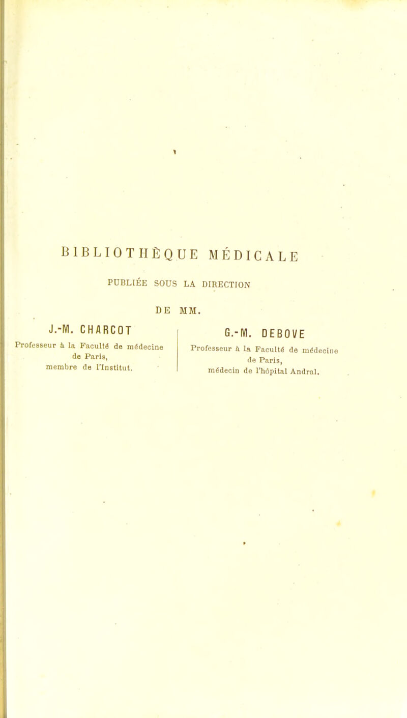 PUBLIEE SOUS LA DIRECTION DE MM. J.-M. CHARCOT Professeur à la Faculté de médecine de Paris, membre de l'Institut. G.-M. DEBOVE Professeur a la Faculté de médecine de Paris, médecin de l'hôpital Andral.