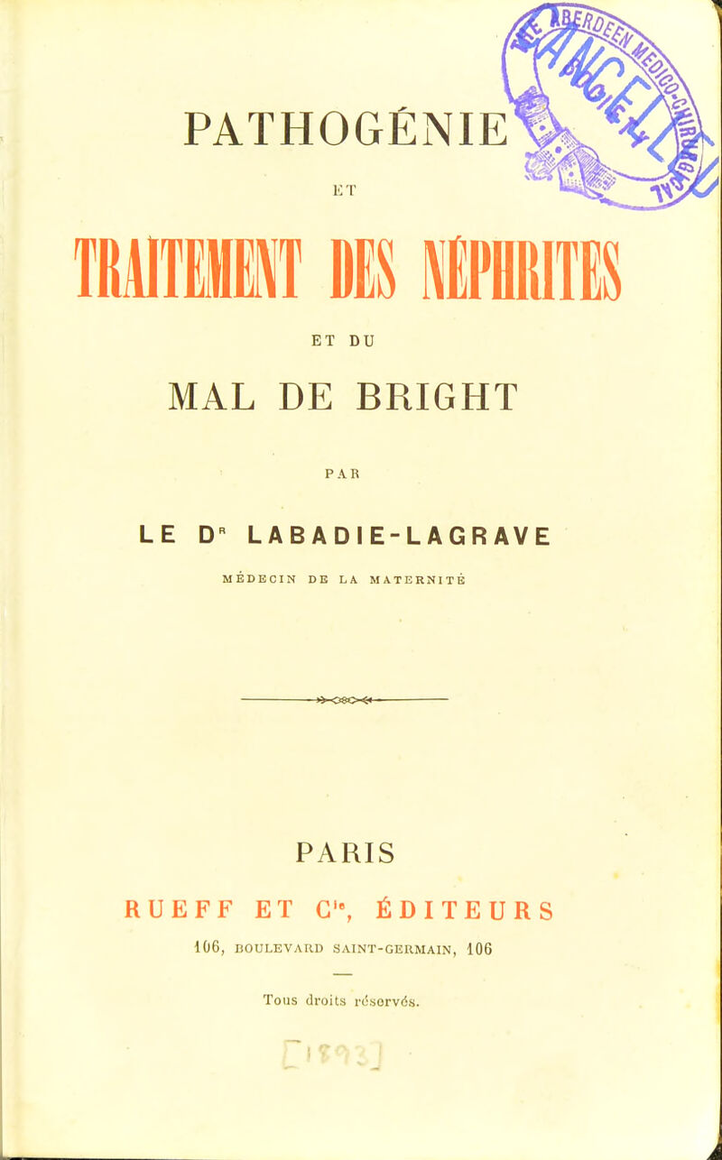 PATHOGENIE ET ET DU MAL DE BRIGHT PAR LE DR LABADIE-LAGRAVE MÉDECIN DE LA MATERNITÉ -*-<S8©~$«- PARIS RUEFF ET C'% ÉDITEURS 1Ù6, BOULEVARD SAINT-GERMAIN, 106 Tous droits rëservds.