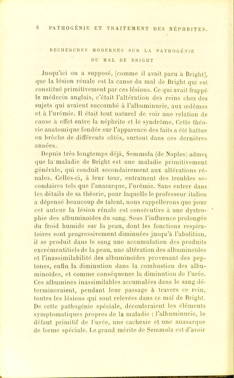 RECHERCHES MODERNES SUR LA P A T H 0 G É N I E DU MAL DE BRIC HT Jusqu'ici on a supposé, [comme il avait paru à Bright], que la lésion rénale est la cause du mal de Bright qui est constitué primitivement par ces lésions. Ce qui avait frappé le médecin anglais, c'était l'altération des reins chez des sujets qui avaient succombé à l'albuminurie, aux œdèmes et à l'urémie. Il était tout naturel de voir une relation de cause à effet entre la néphrite et le syndrome. Cette théo- rie anatomique fondée sur l'apparence des faits a été battue en brèche de différents côtés, surtout dans ces dernières années. Depuis très longtemps déjà, Semmola (de Naples) admet que la maladie de Bright est une maladie primitivement générale, qui conduit secondairement aux altérations ré- nales. Celles-ci, à leur tour, entraînent des troubles se- condaires tels que l'anasarque, l'urémie. Sans entrer dans les détails de sa théorie, pour laquelle le professeur italien a dépensé beaucoup de talent, nous rappellerons que pour cet auteur la lésion rénale est consécutive à une dystro- phie des albuminoïdes du sang. Sous l'influence prolongée du froid humide sur la peau, dont les fonctions respira- toires sont progressivement diminuées jusqu'à l'abolition, il se produit dans le sang une accumulation des produits excrémentitiels de la peau, une altération des albuminoïdes et l'inassimilabilité des albuminoïdes provenant des pep- tones, enfin la diminution dans la combustion des albu- minoïdes, et comme conséquence la diminution de l'urée. Ces albumines inassimilables accumulées dans le sang dé- termineraient, pendant leur passage à travers ce rein, toutes les lésions qui sont relevées dans ce mal de Brigbt. De cette pathogénie spéciale, découleraient les éléments symptomatiques propres de la maladie : l'albuminurie, le défaut primitif de l'urée, une cachexie et une anasarque de forme spéciale. Le grand mérite de Semmola est d'avoir