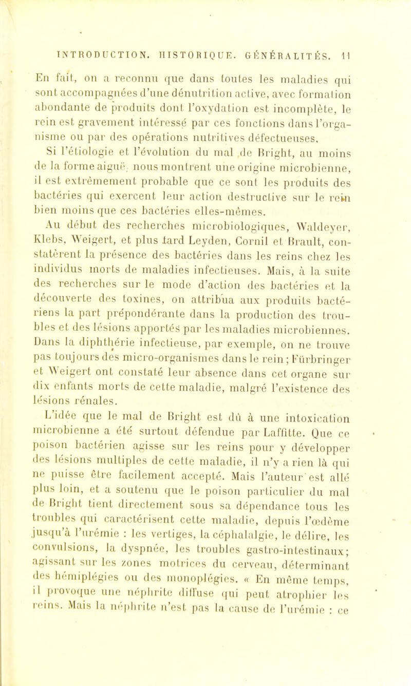 En fait, on a reconnu que dans toutes les maladies qui sont accompagnées d'une dénutrition active, avec formai ion abondante de produits dont l'oxydation est incomplète, le rein est gravement intéressé par ces fonctions dans l'orga- nisme ou par des opérations nutritives défectueuses. Si l'étiologie et l'évolution du mal de Bright, au moins de la forme aiguë nous montrent une origine microbienne, il est extrêmement probable que ce sont les produits des bactéries qui exercent leur action destructive sur le rein bien moins que ces bactéries elles-mêmes. Au début des recherches microbiologiques, Waldeyer, Klebs, Weigert, et plus .tard Leyden, Corail et Brault, con- statèrent la présence des bactéries dans les reins chez les individus morts de maladies infectieuses. Mais, à la suite des recherches sur le mode d'action des bactéries et la découverte des toxines, on attribua aux produits bacté- riens la part prépondérante dans la production des trou- bles et des lésions apportés1 par les maladies microbiennes. Dans la diphthérie infectieuse, par exemple, on ne trouve pas toujours des micro-organismes dans le rein ; Fûrbringer et Weigert ont constaté leur absence dans cet organe sur dix enfants morts de cette maladie, malgré l'existence des le'sions rénales. L'idée que le mal de Bright est dû à une intoxication microbienne a été surtout défendue par Laffitte. Que ce poison bactérien agisse sur les reins pour y développer des lésions multiples de cette maladie, il n'y arien là qui ne puisse être facilement accepté. Mais l'auteur*est allé plus loin, et a soutenu que le poison particulier du mal de Bright tient directement sous sa dépendance tous les trouldes qui caractérisent cette maladie, depuis l'œdème jusqu'à l'urémie : les vertiges, la céphalalgie, le délire, les convulsions, la dyspnée, les troubles gastro-intestinaux; agissant sur les zones motrices du cerveau, déterminant des hémiplégies ou des monoplégies. « En même temps, il provoque une uéphrite diffuse qui peut atrophier les reins. Mais la néphrite n'est pas la cause de L'urémie : ce