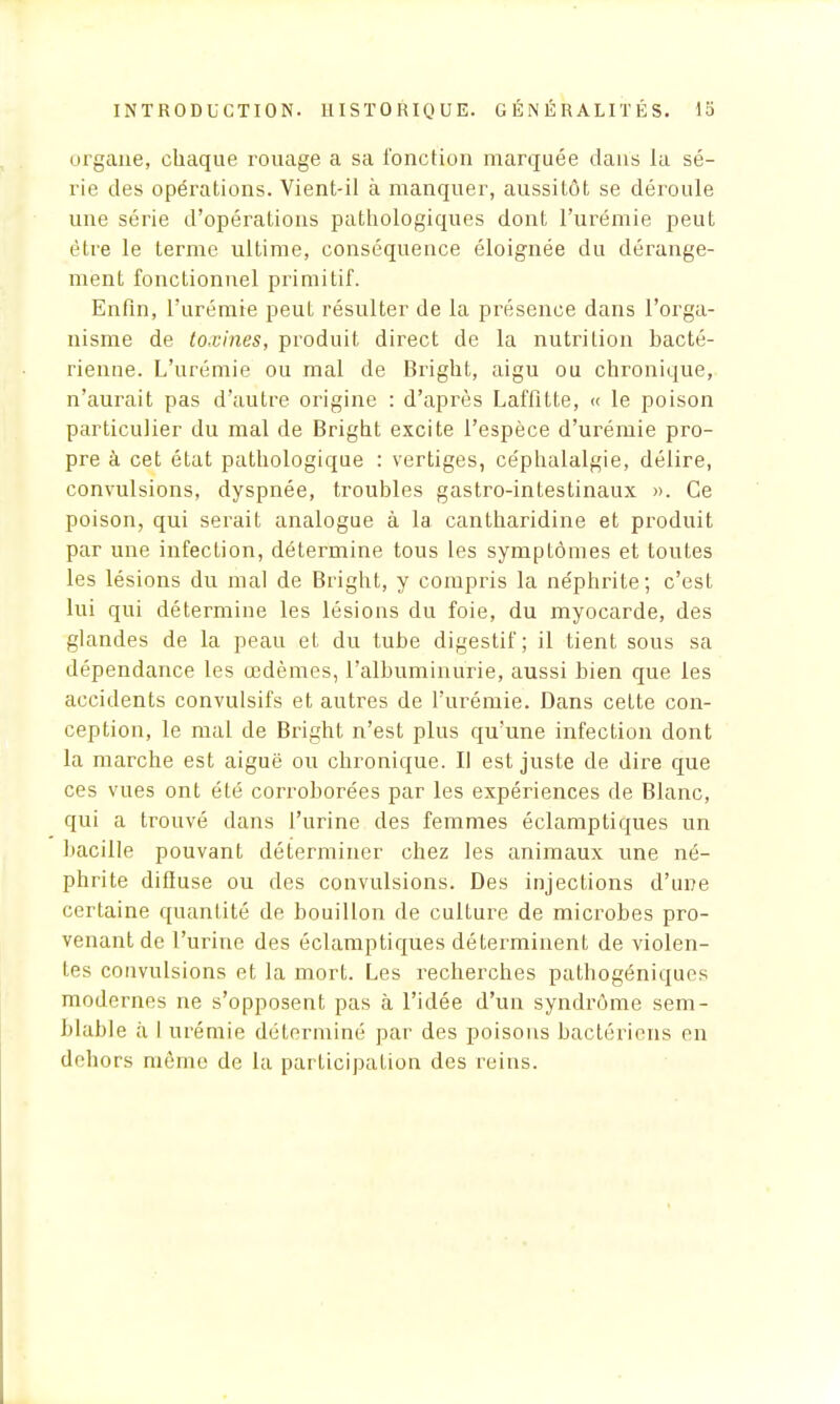 organe, chaque rouage a sa l'onction marquée dans la sé- rie des opérations. Vient-il à manquer, aussitôt se déroule une série d'opérations pathologiques dont l'urémie peut être le terme ultime, conséquence éloignée du dérange- ment fonctionnel primitif. Enfin, l'urémie peut résulter de la présence dans l'orga- nisme de toxines, produit direct de la nutrition bacté- rienne. L'urémie ou mal de Bright, aigu ou chronique, n'aurait pas d'autre origine : d'après Laffitte, « le poison particulier du mal de Bright excite l'espèce d'urémie pro- pre à cet état pathologique : vertiges, céphalalgie, délire, convulsions, dyspnée, troubles gastro-intestinaux ». Ce poison, qui serait analogue à la cantharidine et produit par une infection, détermine tous les symptômes et toutes les lésions du mal de Bright, y compris la néphrite; c'est lui qui détermine les lésions du foie, du myocarde, des glandes de la peau et du tube digestif; il tient sous sa dépendance les œdèmes, l'albuminurie, aussi bien que les accidents convulsifs et autres de l'urémie. Dans cette con- ception, le mal de Bright n'est plus qu'une infection dont la marche est aiguë ou chronique. Il est juste de dire que ces vues ont été corroborées par les expériences de Blanc, qui a trouvé dans l'urine des femmes éclamptiques un bacille pouvant déterminer chez les animaux une né- phrite difiuse ou des convulsions. Des injections d'une certaine quantité de bouillon de culture de microbes pro- venant de l'urine des éclamptiques déterminent de violen- tes convulsions et la mort. Les recherches pathogéniquos modernes ne s'opposent pas à l'idée d'un syndrome sem- blable à I urémie déterminé par des poisons bactériens en dehors même de la participation des reins.