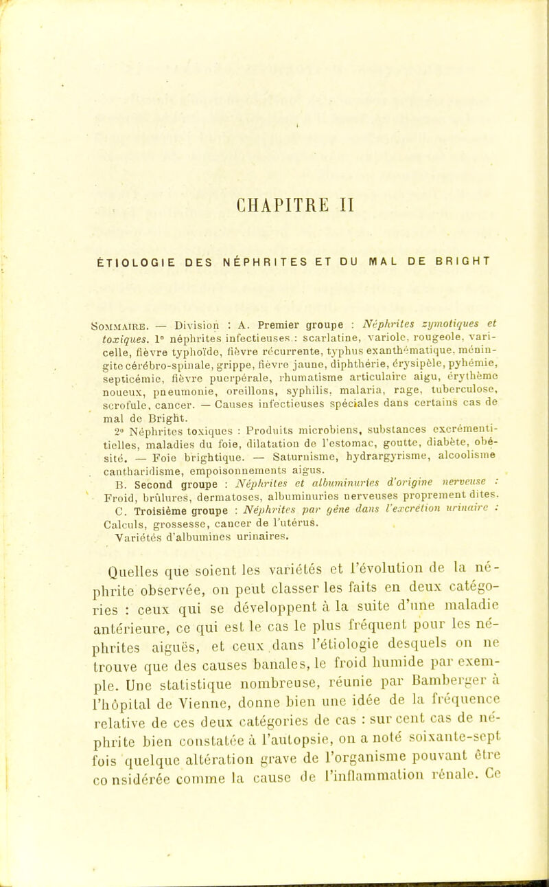 CHAPITRE II ÉTIOLOGIE DES NÉPHRITES ET DU MAL DE BRIGHT Sommaire. — Division : A. Premier groupe : Néphrites zymotiques et toxiques. 1° néphrites infectieuses : scarlatine, variole, rougeole, vari- celle, fièvre typhoïde, lièvre récurrente, typhus exanth^matique, ménin- gite cérébro-spinale, grippe, fièvre jaune, diphthérie, érysipèle, pyhémie, septicémie, fièvre puerpérale, rhumatisme articulaire aigu, érylhème noueux, pneumonie, oreillons, syphilis, malaria, rage, tuberculose, scrofule, cancer. — Causes infectieuses spéciales dans certains cas de mal de Bright. 2° Néphrites toxiques : Produits microbiens, substances excrémenti- tielles, maladies du foie, dilatation de l'estomac, goutte, diabète, obé- sité. — Foie brightique. — Saturnisme, hydrargyrisme, alcoolisme cantharidisme, empoisonnements aigus. B. Second groupe : Néphrites et albuminuries d'origine nerveuse : Froid, brûlures, dermatoses, albuminuries nerveuses proprement dites. C. Troisième groupe : Néphrites par gêne dans l'excrétion urinaire : Calculs, grossesse, cancer de l'utérus. Variétés d'albumines urinaires. Quelles que soient les variétés et l'évolution de la né- phrite observée, on peut classer les faits en deux catégo- ries : ceux qui se développent à la suite d'une maladie antérieure, ce qui est le cas le plus fréquent pour les né- phrites aiguës, et ceux dans l'étiologie desquels on ne trouve que des causes banales, le froid humide par exem- ple. Une statistique nombreuse, réunie par Bamberger à l'hôpital de Vienne, donne bien une idée de la fréquence relative de ces deux catégories de cas : sur cent cas de né- phrite bien constatée à l'autopsie, on a noté soixante-sep1 fois quelque altération grave de l'organisme pouvant être considérée comme la cause de l'inflammation rénale. Ce