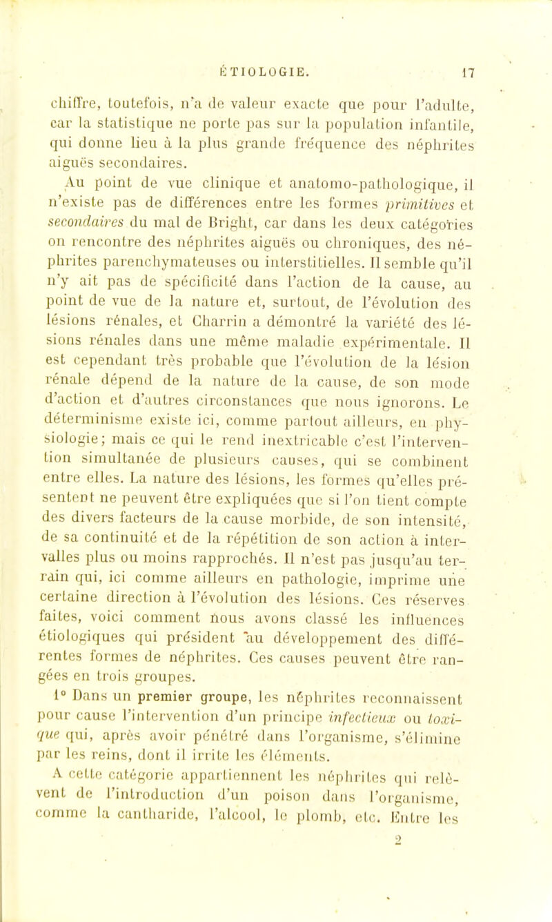 chiffre, toutefois, ira de valeur exacte que pour l'adulte, car la statistique ne porte pas sur la population infantile, qui donne lieu à la plus grande fréquence des néphrites aiguës secondaires. Au point de vue clinique et anatomo-pathologique, il n'existe pas de différences entre les formes primitives et secondaires du mal de Bright, car dans les deux catégories on rencontre des néphrites aiguës ou chroniques, des né- phrites parenchymateuses ou interstitielles. Il semble qu'il n'y ait pas de spécificité dans l'action de la cause, au point de vue de la nature et, surtout, de l'évolution des lésions rénales, et Charrin a démontré la variété des lé- sions rénales dans une même maladie expérimentale. Il est cependant très probable que l'évolution de la lésion rénale dépend de la nature de la cause, de son mode d'action et d'autres circonstances que nous ignorons. Le déterminisme existe ici, comme partout ailleurs, en phy- siologie; mais ce qui le rend inextricable c'est l'interven- tion simultanée de plusieurs causes, qui se combinent entre elles. La nature des lésions, les formes qu'elles pré- sentent ne peuvent être expliquées que si l'on tient compte des divers facteurs de la cause morbide, de son intensité, de sa continuité et de la répétition de son action à inter- valles plus ou moins rapprochés. Il n'est pas jusqu'au ter- rain qui, ici comme ailleurs en pathologie, imprime une certaine direction à l'évolution des lésions. Ces ré-serves faites, voici comment nous avons classé les influences étiologiques qui président au développement des diffé- rentes formes de néphrites. Ces causes peuvent être ran- gées en trois groupes. 1° Dans un premier groupe, les néphrites reconnaissent pour cause l'intervention d'un principe infectieux ou toxi- que qui, après avoir pénétré dans l'organisme, s'élimine par les reins, dont il irrite les éléments. A celle catégorie appartiennent les néphrites qui relè- vent de l'introduction d'un poison dans L'organisme comme la cantharide, l'alcool, le plomb, etc. Entre les