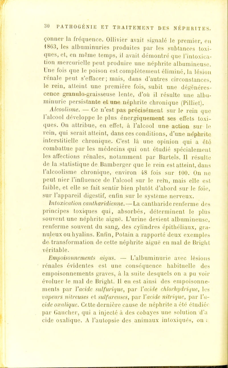 çonner la fréquence. OUivièr avait signalé Je premier, en 18G3, les albuminuries produites par les subtances toxi- ques, et, en même temps, il avait démontré que l'intoxica- tion mercurielle peut produire une néphrite albumineuse. Une fois que le poison est complètement éliminé, la lésion rénale peut s'effacer; mais, dans d'autres circonstam;es, le rein, atteint une première fois, subit une dégénéres- cence granulo-graisseuse lente, d'où il résulte une albu- minurie persistante et une néphrite chronique (Pilliet). Alcoolisme. — Ce n'est pas précisément sur le rein que l'alcool développe le plus énergiquement ses effets toxi- ques. On attribue, en effet, à l'alcool une action sur In rein, qui serait atteint, dans ces conditions, d'une néphrite interstitielle chronique. C'est là une opinion qui a été combattue par les médecins qui ont étudié spécialement les affections rénales, notamment par Bartels. Il résulte de la statistique de Bamberger que le rein est atteint, dans l'alcoolisme chronique, environ 48 fois sur 100. On ne peut nier l'influence de l'alcool sur le rem, mais elle est faible, et elle se fait sentir bien plutôt d'abord sur le foie, sur l'appareil digestif, enfin sur le système nerveux. Intoxication cantharidienne. — Lsi cantharide renferme dos principes toxiques qui, absorbés, déterminent le plus souvent une néphrite aiguë. L'urine devient albumineuse, renferme souvent du sang, des cylindres épithéliaux, gra- nuleux ou hyalins. Enfin, Potain a rapporté deux exemples de transformation de cette néphrite aiguë en mal de Bright véritable. Empoisonnement» aigus. — L'albuminurie avec lésions rénales évidenles esL une conséquence habituelle des empoisonnements graves, à la suite desquels on a pu voir évoluer le mal de BrighL. Il en est ainsi des empoisonne- ments par l'acide sulfurique, par l'acide chlorhydrique, les vapeurs nilreuses et sulfureuses, par l'acide nitrique, par l'u- cide oxalique. Cette dernière cause de néphrite a été étudiée par Gaucher, qui a injecté à des cobayes une solution d'à cide oxalique. A l'autopsie des animaux intoxiqués, on ;