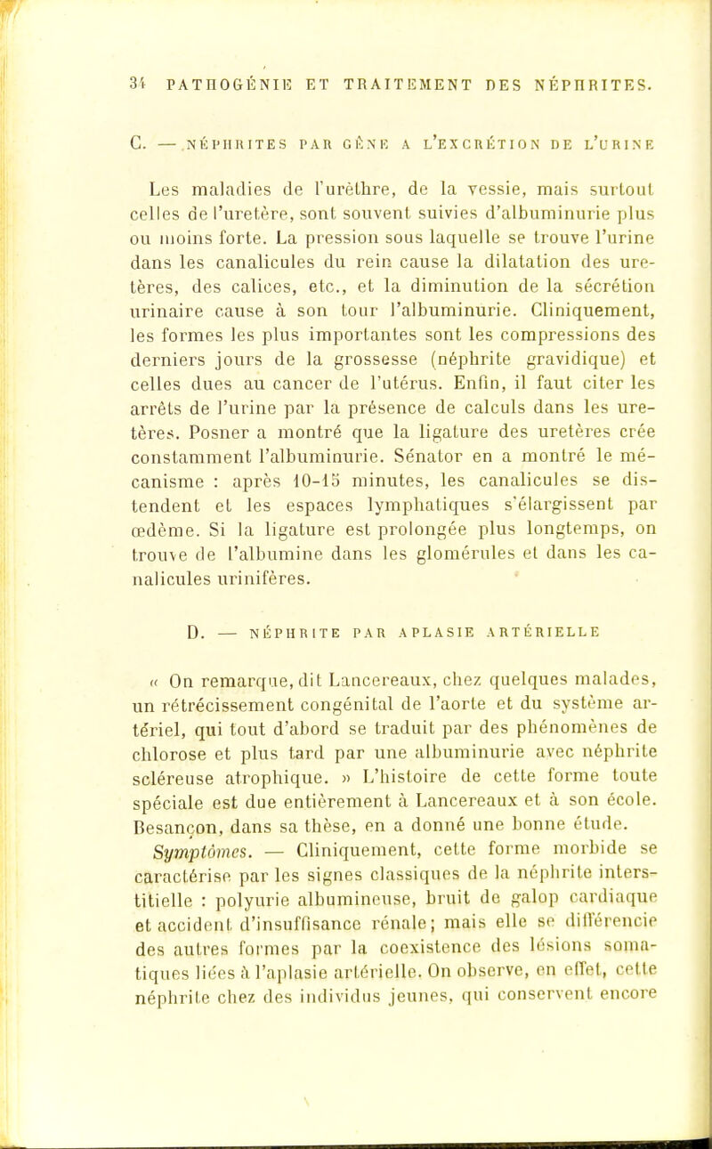 C. — NÉPHRITES PAU G É N E A L'EXCRÉTION DE L'URINE Les maladies de l'urèlhre, de la vessie, mais surtout celles de l'uretère, sont souvent suivies d'albuminurie plus ou moins forte. La pression sous laquelle se trouve l'urine dans les canalicules du rein cause la dilatation des ure- tères, des calices, etc., et la diminution de la sécrétion urinaire cause à son tour l'albuminurie. Cliniquement, les formes les plus importantes sont les compressions des derniers jours de la grossesse (néphrite gravidique) et celles dues au cancer de l'utérus. Enfin, il faut citer les arrêts de l'urine par la présence de calculs dans les ure- tères. Posner a montré que la ligature des uretères crée constamment l'albuminurie. Sénator en a montré le mé- canisme : après 10-15 minutes, les canalicules se dis- tendent et les espaces lymphatiques s'élargissent par œdème. Si la ligature est prolongée plus longtemps, on trouve de l'albumine dans les glomérules et dans les ca- nalicules urinifères. D. — NÉPHRITE PAR APLASIE ARTÉRIELLE « On remarque, dit Lancereaux, chez quelques malades, un rétrécissement congénital de l'aorte et du système ar- tériel, qui tout d'abord se traduit par des phénomènes de chlorose et plus tard par une albuminurie avec néphrite scléreuse atrophique. » L'histoire de cette forme toute spéciale est due entièrement à Lancereaux et à son école. Besançon, dans sa thèse, en a donné une bonne étude. Symptômes. — Cliniquement, celte forme morbide se caractérise par les signes classiques de la néphrite inters- titielle : polyurie albumineuse, bruit de galop cardiaque et accident d'insuffisance rénale; mais elle se différencie des autres formes par la coexistence des lésions soma- tiques liées à l'aplasie artérielle. On observe, en effet, Cette néphrite chez des individus jeunes, qui conservent encore