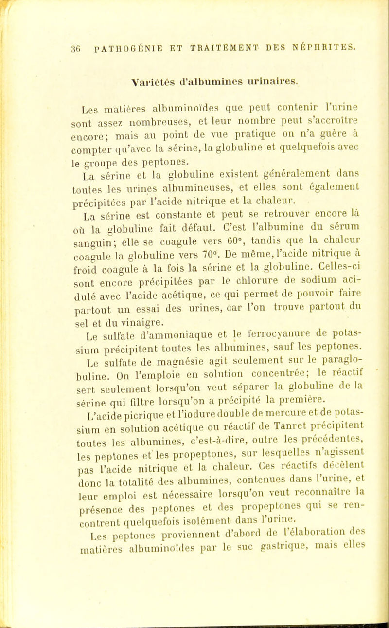 Variétés d'albumines urinaires. Les matières albuminoïdes que peut contenir l'urine sont assez nombreuses, et leur nombre peut s'accroître encore; mais au point de vue pratique on n'a guère à compter qu'avec la serine, la globuline et quelquefois avec le groupe des peptones. La sérine et la globuline existent ge'néralement dans toutes les urines albumineuses, et elles sont également précipitées par l'acide nitrique et la chaleur. La sérine est constante et peut se retrouver encore là où la globuline fait défaut. C'est l'albumine du sérum sanguin; elle se coagule vers 60°, tandis que la chaleur coagule la globuline vers 70°. De même, l'acide nitrique à froid coagule à la fois la sérine et la globuline. Celles-ci sont encore précipitées par le chlorure de sodium aci- dulé avec l'acide acétique, ce qui permet de pouvoir faire partout un essai des urines, car l'on trouve partout du sel et du vinaigre. Le sulfate d'ammoniaque et le l'errocyanure de potas- sium précipitent toutes les albumines, sauf les peptones. Le sulfate de magnésie agit seulement sur le paraglo- buline. On l'emploie en solution concentrée; le réactif sert seulement lorsqu'on veut séparer la globuline de la sérine qui filtre lorsqu'on a précipité la première. L'acide picrique et l'iodure double de mercure et de potas- sium en solution acétique ou réactif de Tanret précipitent toutes les albumines, c'est-à-dire, outre les précédentes, les peptones et'les propeptones, sur lesquelles n'agissent pas l'acide nitrique et la chaleur. Ces réactifs décèlent donc la totalité des albumines, contenues dans l'urine, et leur emploi est nécessaire lorsqu'on veut reconnaître la présence des peptones et des propeptones qui se ren- contrent quelquefois isolément dans l'urine. Les peptones proviennent d'abord de l'élaboration des matières albuminoïdes par le suc gastrique, mais elles