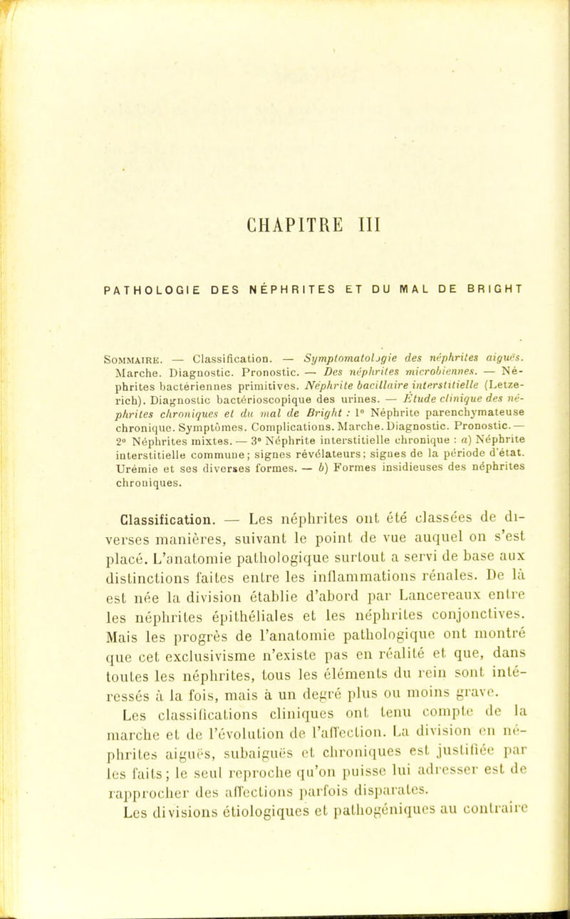 CHAPITRE III PATHOLOGIE DES NÉPHRITES ET DU MAL DE BRIGHT Sommaire. — Classification. — SxjmptomatoUgie des néphrites aiguës. Marche. Diagnostic. Pronostic. — Des néphrites microbiennes. — Né- phrites bactériennes primitives. Néphrite bacillaire interstitielle (Letze- rich). Diagnostic bactérioscopique des urines. — Etude clinique des né- phrites chroniques et du mal de Bright : 1° Néphrite parenchymateuse chronique. Symptômes. Complications. Marche. Diagnostic. Pronostic — 2° Néphrites mixtes. — 3° Néphrite interstitielle chronique : a) Néphrite interstitielle commune; signes révélateurs; signes de la période d'état. Urémie et ses diverses formes. — b) Formes insidieuses des néphrites chroniques. Classification. — Les néphrites ont été classées de di- verses manières, suivant le point de vue auquel on s'est placé. L'anatomie pathologique surtout a servi de base aux distinctions faites entre les inflammations rénales. De là est née la division établie d'abord par Lancereaux entre les néphrites épithéliales et les néphrites conjonctives. Mais les progrès de l'anatomie pathologique ont montré que cet exclusivisme n'existe pas en réalité et que, dans toutes les néphrites, tous les éléments du rein sont inté- ressés à la fois, mais à un degré plus ou moins grave. Les classifications cliniques ont tenu compte de la marche et de l'évolution de L'affection. La division en né- phrites aiguës, subaiguës et chroniques est justifiée par les faits; le seul reproche qu'on puisse lui adresser est de rapprocher des affections parfois disparates. Les divisions étiologiques et palhogéniques au contraire