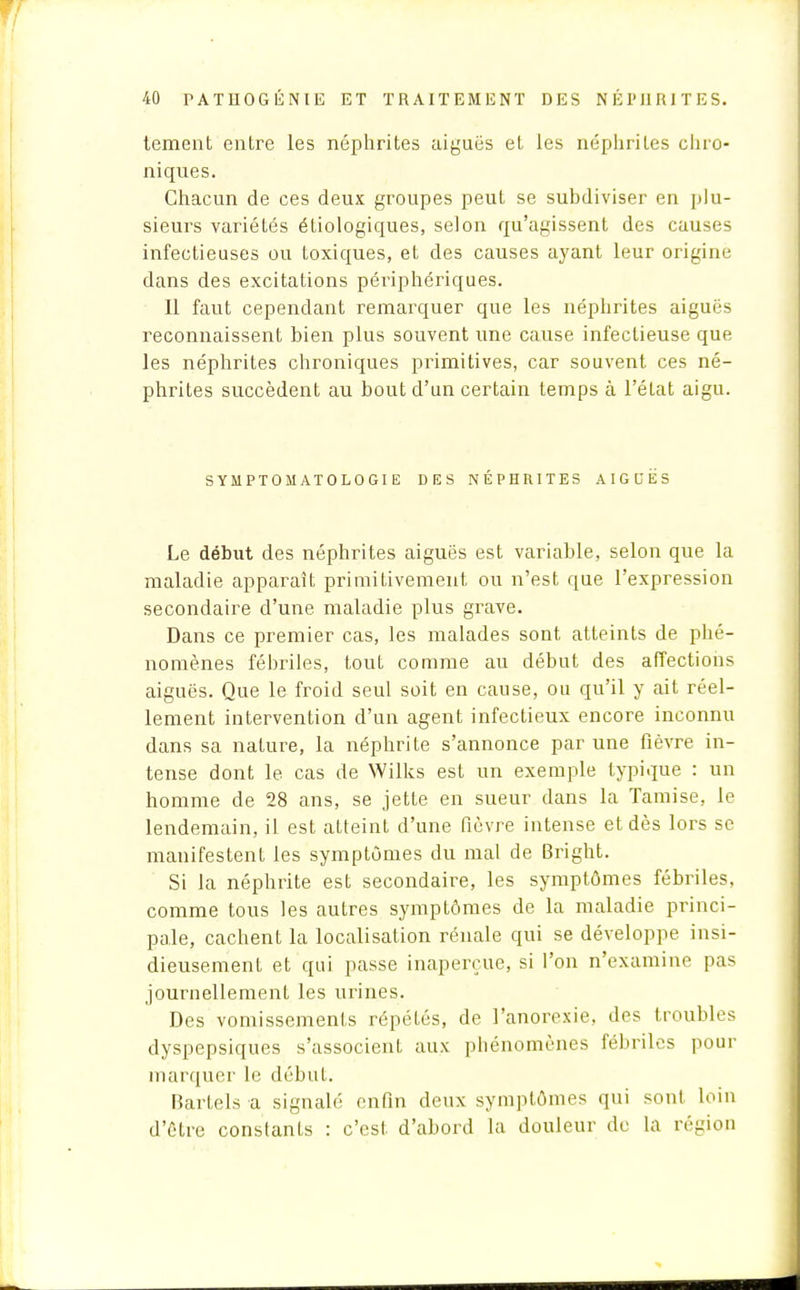 tement entre les néphrites aiguës et les néphrites chro- niques. Chacun de ces deux groupes peut se subdiviser en plu- sieurs variétés écologiques, selon qu'agissent des causes infectieuses ou toxiques, et des causes ayant leur origine dans des excitations périphériques. Il faut cependant remarquer que les néphrites aiguës reconnaissent bien plus souvent une cause infectieuse que les néphrites chroniques primitives, car souvent ces né- phrites succèdent au bout d'un certain temps à l'état aigu. SYMPTOMATOLOGIE DES NÉPHRITES AIGUËS Le début des néphrites aiguës est variable, selon que la maladie apparaît primitivement ou n'est que l'expression secondaire d'une maladie plus grave. Dans ce premier cas, les malades sont atteints de phé- nomènes fébriles, tout comme au début des affections aiguës. Que le froid seul soit en cause, ou qu'il y ait réel- lement intervention d'un agent infectieux encore inconnu dans sa nature, la néphrite s'annonce par une fièvre in- tense dont le cas de Wilks est un exemple typique : un homme de 28 ans, se jette en sueur dans la Tamise, le lendemain, il est atteint d'une fièvre intense et dès lors se manifestent les symptômes du mal de Bright. Si la néphrite est secondaire, les symptômes fébriles, comme tous les autres symptômes de la maladie princi- pale, cachent la localisation rénale qui se développe insi- dieusement et qui passe inaperçue, si l'on n'examine pas journellement les urines. Des vomissements répétés, de l'anorexie, des troubles dyspepsiques s'associent aux phénomènes fébriles pour marquer le début. Bartels a signalé enfin deux symptômes qui sont loin d'être constants : c'est, d'abord la douleur de la région