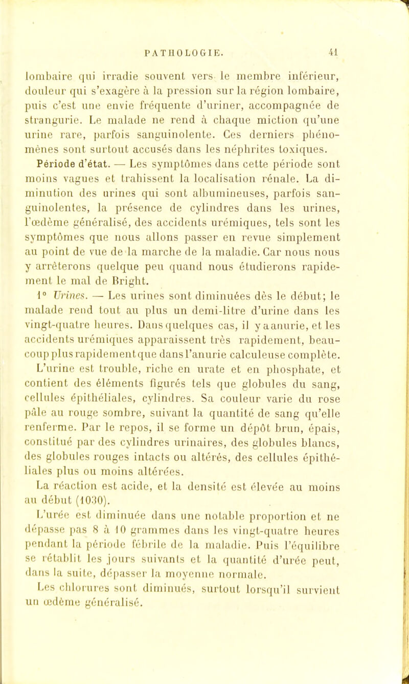 lombaire qui irradie souvent vers le membre inférieur, douleur qui s'exagère à la pression sur la région lombaire, puis c'est une envie fréquente d'uriner, accompagnée de strangurie. Le malade ne rend à chaque miction qu'une urine rare, parfois sanguinolente. Ces derniers phéno- mènes sont surtout accusés dans les néphrites toxiques. Période d'état. — Les symptômes dans cette période sont moins vagues et trahissent la localisation rénale. La di- minution des urines qui sont albumineuses, parfois san- guinolentes, la présence de cylindres dans les urines, l'œdème généralisé, des accidents urémiques, tels sont les symptômes que nous allons passer en revue simplement au point de vue de la marche de la maladie. Car nous nous y arrêterons quelque peu quand nous étudierons rapide- ment le mal de Bright. 1° Urines. — Les urines sont diminuées dès le début; le malade rend tout au plus un demi-litre d'urine dans les vingt-quatre heures. Dans quelques cas, il y aamme, et les accidents urémiques apparaissent très rapidement, beau- coup plusrapidementque dansl'anurie calculeuse complète. L'urine est trouble, riche en urate et en phosphate, et contient des éléments figurés tels que globules du sang, cellules épithéliales, cylindres. Sa couleur varie du rose pâle au rouge sombre, suivant la quantité de sang qu'elle renferme. Par le repos, il se forme un dépôt brun, épais, constitué par des cylindres urinaires, des globules blancs, des globules rouges intacts ou altérés, des cellules épithé- liales plus ou moins altérées. La réaction est acide, et la densité est élevée au moins au début (1030). L'urée est diminuée dans une notable proportion et ne dépasse pas 8 à 10 grammes dans les vingt-quatre heures pendant la période fébrile de la maladie. Puis l'équilibre se rétablit les jours suivants et la quantité d'urée peut, dans la suite, déliasser la moyenne normale. Les chlorures sont diminués, surtout lorsqu'il survient un œdème généralisé.