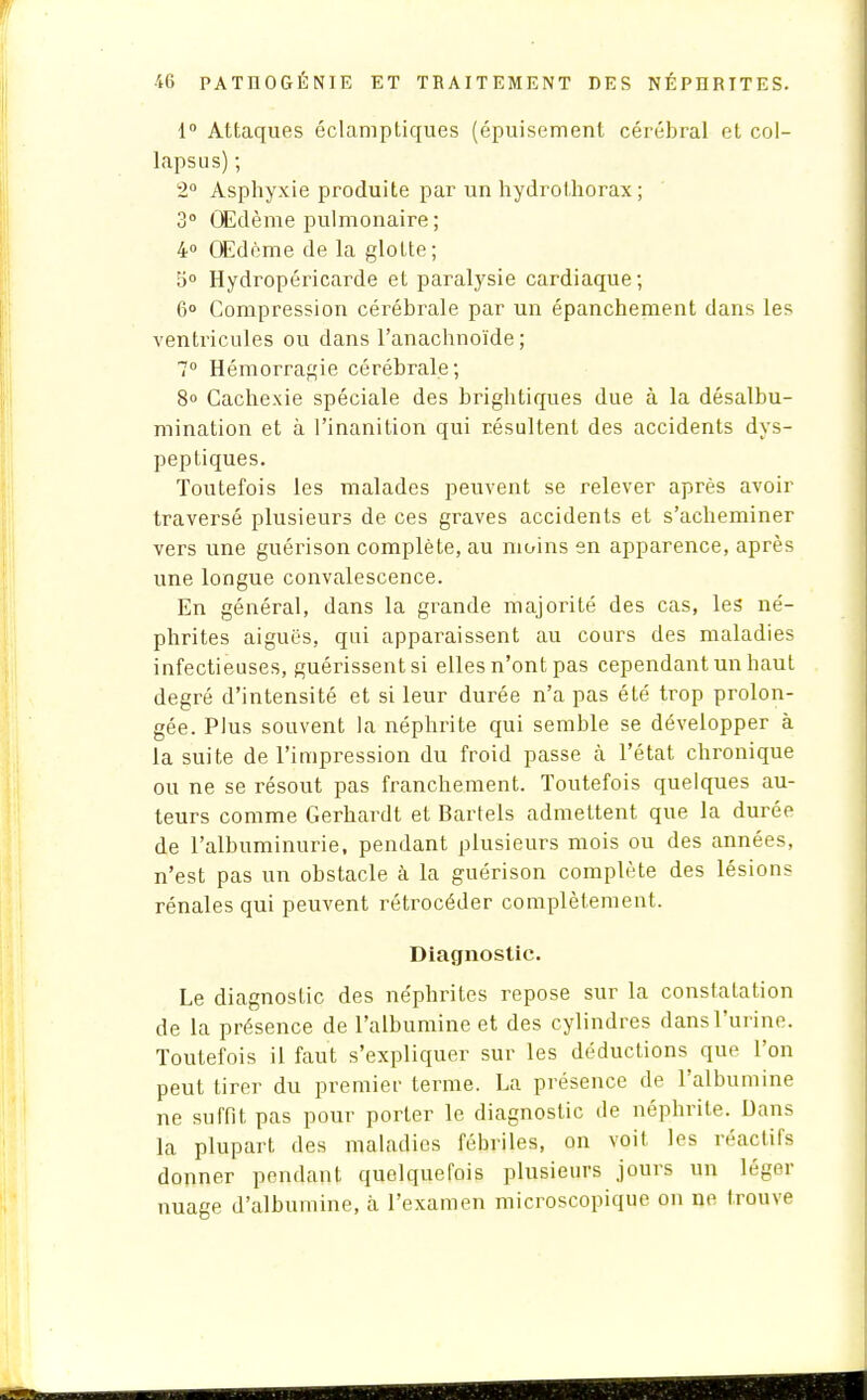 1° Attaques éclamptiques (épuisement cérébral et col- lapsus) ; 2° Asphyxie produite par un hydrothorax; 3° Œdème pulmonaire ; 4° Œdème de la glotte; 5° Hydropéricarde et paralysie cardiaque; 6° Compression cérébrale par un épanchement dans les ventricules ou dans l'anachnoïde ; 7° Hémorragie cérébrale; 8° Cachexie spéciale des brightiques due à la désalbu- mination et à l'inanition qui résultent des accidents dys- peptiques. Toutefois les malades peuvent se relever après avoir traversé plusieurs de ces graves accidents et s'acheminer vers une guérison complète, au moins en apparence, après une longue convalescence. En général, dans la grande majorité des cas, les né- phrites aiguës, qui apparaissent au cours des maladies infectieuses, guérissent si elles n'ont pas cependant un haut degré d'intensité et si leur durée n'a pas été trop prolon- gée. Plus souvent la néphrite qui semble se développer à la suite de l'impression du froid passe à l'état chronique ou ne se résout pas franchement. Toutefois quelques au- teurs comme Gerhardt et Bartels admettent que la durée de l'albuminurie, pendant plusieurs mois ou des années, n'est pas un obstacle à la guérison complète des lésions rénales qui peuvent rétrocéder complètement. Diagnostic. Le diagnostic des néphrites repose sur la constatation de la présence de l'albumine et des cylindres dans l'urine. Toutefois il faut s'expliquer sur les déductions que l'on peut tirer du premier terme. La présence de l'albumine ne suffit pas pour porter le diagnostic de néphrite. Dans la plupart des maladies fébriles, on voit les réactifs donner pendant quelquefois plusieurs jours un léger nuage d'albumine, à l'examen microscopique on ne trouve