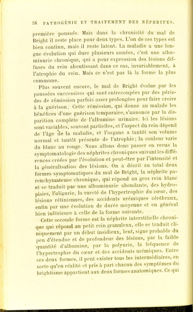 première poussée. Mais dans la chronicité du mal de Bright il reste place pour deux types. L'un de ces types est bien continu, mais il reste latent. La maladie a une lon- gue évolution qui dure plusieurs années, c'est une albu- minurie chronique, qui a pour expression des lésions dif- fuses du rein aboutissant dans ce cas, invariablement, à l'atrophie du rein. Mais ce n'est pas là la forme la plus commune. Plus souvent encore, le mal de Bright évolue par les poussées successives qui sont entrecoupées par des pério- des de rémission parfois assez prolongées pour faire croire à la guérison. Cette rémission, qui donne au malade les bénéfices d'une guérison temporaire, s'annonce par la dis- parition complète de l'albumine urinaire. Ici les lésions sont variables, souvent partielles, et l'aspect du rein dépend de l'âge de la maladie, et l'organe a tantôt son volume normal et tantôt présente de l'atrophie ; la couleur varie du blanc au rouge. Nous allons donc passer en revue la symptomatologie des néphrites chroniques suivant les diffé- rences créées par l'évolution et peut-être par l'intensité et la généralisation des lésions. On a décrit au total deux formes symptomatiques du mal de Bright, la néphrite pa- renchymateuse chronique, qui répond au gros rein blanc et se traduit par une albuminurie abondante, des hydro- pisies, l'oligurie, la rareté de l'hypertrophie du cœur, des lésions rétiniennes, des accidents urémiques cérébraux, enlin par une évolution de durée moyenne et en général bien inférieure à celle de la forme suivante. Cette seconde forme est la néphrite interstitielle chroni- que qui répond au petit rein granuleux, elle se traduit cli- niquement par un début insidieux, lent, signe probable du peu d'étendue et de profondeur des lésions, par la faible quantité d'albumine, par la polyurie, la fréquence de l'hypertrophie du cœur et des accidents urémiques. Entre ces deux formes, il peut exister tous les intermédiaires, en sorte qu'en réalité et pris à part chacun des symptômes du briphtisme appartient aux deuxformes anatomiques. Ce qui