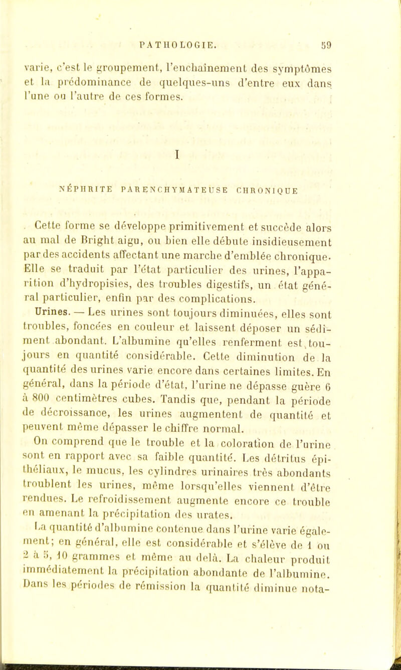 varie, c'est le groupement, l'enchaînement des symptômes et la prédominance de quelques-uns d'entre eux dans, l'une ou l'autre de ces formes. I NÉPHRITE PARENCHYMATEUSE CHRONIQUE Cette forme se développe primitivement et succède alors au mal de Bright aigu, ou hien elle débute insidieusement par des accidents affectant une marche d'emblée chronique. Elle se traduit par l'état particulier des urines, l'appa- rition d'hydropisies, des troubles digestifs, un état géné- ral particulier, enfin par des complications. Urines. — Les urines sont toujours diminuées, elles sont troubles, foncées en couleur et laissent, déposer un sédi- ment abondant. L'albumine qu'elles renferment est tou- jours en quantité considérable. Cette diminution de la quantité des urines varie encore dans certaines limites. En général, dans la période d'état, l'urine ne dépasse guère 6 à 800 centimètres cubes. Tandis que, pendant la période de décroissance, les urines augmentent de quantité et peuvent même dépasser le chiffre normal. On comprend que le trouble et la coloration de l'urine sont en rapport avec sa faible quantité. Les détritus épi- théliaux, le mucus, les cylindres urinaires très abondants troublent les urines, même lorsqu'elles viennent d'être rendues. Le refroidissement augmente encore ce trouble en amenant la précipitation des urates. La quantité d'albumine contenue dans l'urine varie égale- ment; en général, elle est considérable et s'élève de 1 ou - à 5, 10 grammes et même au delà. La chaleur produit immédiatement la précipitation abondante de l'albumine. Dans les périodes de rémission la quantité diminue nota-